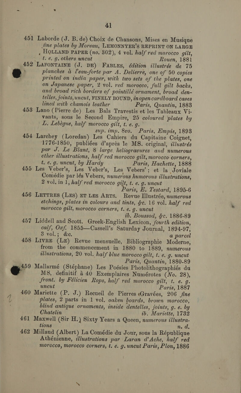 453 454 455 456 457 458 461 462 4] Laborde (J. B. de) Choix de Chansons, Mises en Musique Jine plates by Moreau, LEMONNYER’S REPRINT ON LARGE , HOLLAND PAPER (no. 802), 4 vol. half red morocco gilt, t. €. g. others uncut Rouen, 1881 planches &amp; Veau-forte par A. Delierre, one of 50 copies printed on india paper, with two sets of the plates, one on Japanese paper, 2 vol. red morocco, full gilt backs, and broad rich borders of pointillé ornament, broad den- telles, joints, uncut, FINELY BOUND, inopencardboard cases lined with chamois leather Paris, Quantin, 1883 Lano (Pierre de) Les Bals Travestis et les Tableaux Vi- vants, sous le Second Empire, 25 colowred plates by L. Lebégue, half morocco gilt, t. e.g. sup. imp. 8vo. Paris, Empis, 1893 Larchey (Loredan) Les Cahiers du Capitaine Coignet, 1776-1850, publiées d’aprés le MS. original, dllustrés par J. Le Blant, 8 large, heliogravures and numerous other illustrations, half red morocco gilt, morocco: corners, t. e.g. uncut, by Hardy Paris, Hachette, 1888 Les Veber’s, Les Veber’s, Les Vebers’; et la Joviale Comédie par lds Vebers, numerous humorous illustrations, 2 vol.in 1, half red morocco gilt, t. e. g. uncut aris, E. Testard, 1895-6 LETTRES (LES) ET LES ARTS. Revue Illustrée, numerous etchings, plates in colours and tints, §c. 16 vol. half red morocco galt, morocco corners, t. e.g. uncut tb. Boussod, §c. 1886-89 Liddell and Scott. Greek-English Lexicon, fourth edition, calf, Oxf. 1855—Cassell’s Saturday Journal, 1894-97, 3 vol.; &amp;e. a parcel LivRE (LE) Revue mensuelle, Bibliographie Moderne, from the commencement in 1880 to 1889, numerous illustrations, 20 vol. half blue morocco gilt, t. e. g. uncut Paris, Quantin, 1880-89 Mallarmé (Stéphane) Les Poésies Photolithographiés du MS. definitif 440 Exemplaires Numérotes (No. 28), Jront. by Félicien Rops, half red morocco gilt, t. e. g. uncut Paris, 1887 Mariette (P. J.) Recueil de Pierres «Gravées, 206 fine plates, 2 parts in 1 vol. oaken boards, brown morocco, blind antique ornaments, inside dentelles, joints, g. e. by Chatelin tb. Mariette, 1732 Maxwell (Sir H.) Sixty Years a Queen, numerous illustra- tions n. d. Millaud (Albert) La Comédie du Jour, sous la République Athénienne, ¢llustrations par Laran d’ Ache, half red morocco, morocco corners, t. e. g. uncut Paris, Plon, 1886