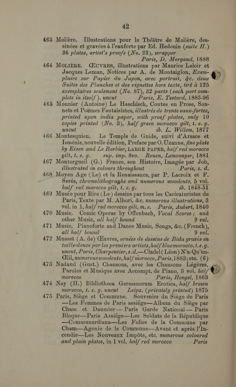 463 464 465 466 42 Moliére. Illustrations pour le Théatre de Moliére, des- sinées et gravées 4 l’eauforte par Ed. Hedouin (suite H.) 36 plates, artist’s proofs (No. 23), wrapper Paris, D. Morgand, 1888 MOLIERE. (EUVRES, illustrations par Maurice Leloir et Jacques Leman, Notices par A. de Montaiglon, Exem- plaire sur Papier du Japon, avec portrait, gc. deux Suites des Planches et des vignettes hors texte, tiré &amp; 125 exemplaires seulement (No. 87), 32 parts (each part com- plete in itself ), uncut Paris, E. Testard, 1883-96 Monnier (Antoine) Le Haschisch, Contes en Prose, Son- nets et Poémes Fantaisistes, zllustrés de trente eaux-fortes, printed upon india paper, with proof plates, only 10 uncut ib. L. Willem, 1877 Montesquieu. Le Temple de Gnide, suivi d’Arsace et Isménie, nouvelle édition, Preface par O.Uzanne, fine plate by Eisen and Le Barbier, LARGE PAPER, half red morocco gilt, t. &amp; 9g. sup. imp. 8vo. Rouen, Lemonnyer, 1881 Montorgueil (G.) France, son Histoire, Imagée par Job, allustrated in colours throughout Paris, s. d. half red morocco gilt, t. e. g. ib. 1848-51 Musée pour Rire ( Le) dessins par tous les Caricaturistes de Paris, Texte par M. Alhori, &amp;c. numerous illustrations, 3 vol. in 1, half red morocco gilt, m.e. Paris, Aubert, 1840 Music. Comic Operas by Offenbach, Vocal Scores; and other Music, all half bound 9 vol. Music. Pianoforte and Dance Music, Songs, &amp;c. (French), all half bound 9 vol. Musset (A. de) CHuvres, ornées de dessins de Bida gravés en taille-douce par les premiers artists, half bluemorocco,t.e.g. uncut, Paris, Charpentier, s.d. —Cladel (Léon) N’ a-Qu’un- dail, numerous woodcuts , half morocco, Paris,1883; ete. (6) Nadaud ( Gust.) Chansons, avec les Chansons Légéres, Paroles et Musique avec Accompt. de Piano, 3 vol. half morocco Paris, Hengel, 1863 Nay (H.) Bibliotheca Germanorum Erotica, half brown morocco, t. e.g. uncut Leipz. (privately printed) 1875 Paris, Si¢ge et Commune. Souvenirs du Siége de Paris —lLes Femmes de Paris assiége—Album du Siége par Cham et Daumier— Paris Garde National — Paris Bloque—Paris Assiége—Les Soldats de la République —Communardiana—Les Folies de la Commune par Cham—Agonie de la Commune—Avant et aprés 1’ In- cendie—Les Nouveaux Impots, etc. numerous coloured and plain plates, in 1 vol. half red morocco Paris i