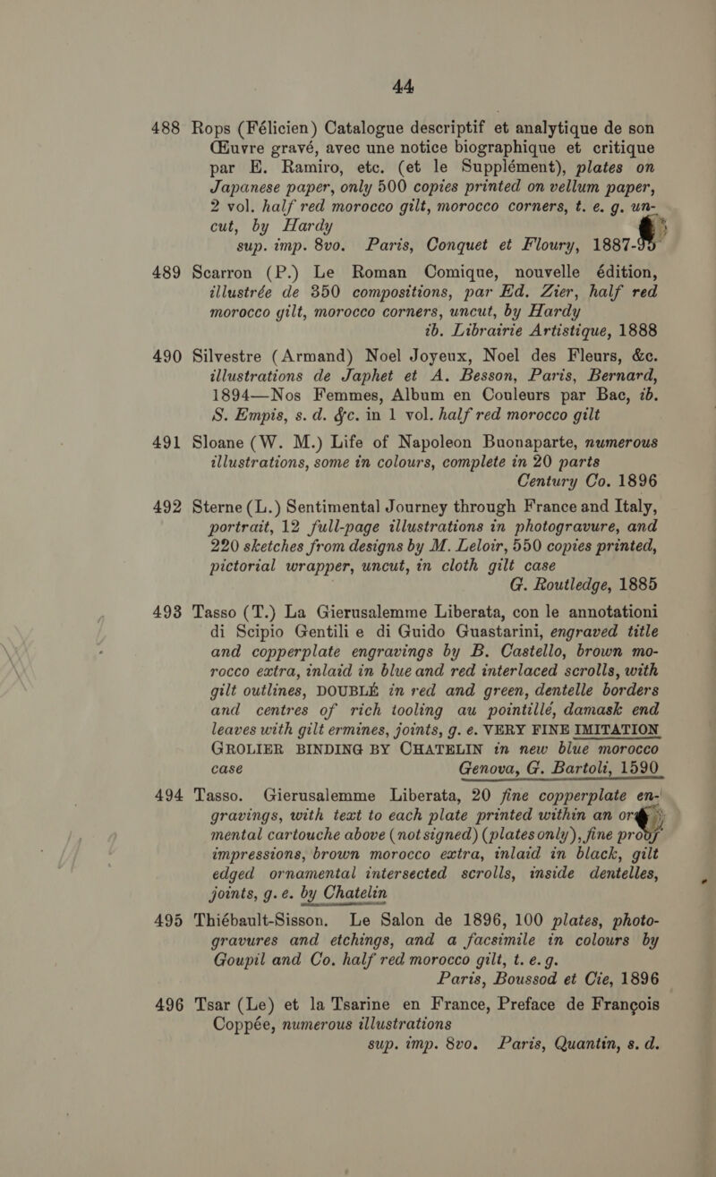 488 489 490 491 492 493 494 496 44, Rops (Félicien) Catalogue descriptif et analytique de son Ciiuvre gravé, avec une notice biographique et critique par E. Ramiro, etc. (et le Supplément), plates on Japanese paper, only 500 copies printed on vellum paper, 2 vol. half red morocco gilt, morocco corners, t. €. g. un- cut, by Hardy iy sup. imp. 8vo. Paris, Conquet et Floury, 1887-95 Scarron (P.) Le Roman Comique, nouvelle édition, illustrée de 350 compositions, par Ed. Zier, half red morocco gilt, morocco corners, uncut, by Hardy ib. Librairie Artistique, 1888 Silvestre (Armand) Noel Joyeux, Noel des Fleurs, &amp;c. illustrations de Japhet et A. Besson, Paris, Bernard, 1894—Nos Femmes, Album en Couleurs par Bac, 76. S. Empis, s.d. &amp;c. in 1 vol. half red morocco gilt Sloane (W. M.) Life of Napoleon Buonaparte, numerous tllustrations, some in colours, complete in 20 paris Century Co. 1896 Sterne (L.) Sentimental Journey through France and Italy, portrait, 12 full-page illustrations in photogravure, and 220 sketches from designs by M. Leloir, 550 copies printed, pictorial wrapper, uncut, in cloth gilt case G. Routledge, 1885 Tasso (T.) La Gierusalemme Liberata, con le annotationi di Scipio Gentilie di Guido Guastarini, engraved title and copperplate engravings by B. Castello, brown mo- rocco extra, inlaid in blue and red interlaced scrolls, with gilt outlines, DOUBLE in red and green, dentelle borders and centres of rich tooling au pointillé, damask end leaves with gilt ermines, joints, g. e. VERY FINE IMITATION GROLIER BINDING BY CHATELIN in new blue morocco case Genova, G. Bartoli, 1590 Tasso. Gierusalemme Liberata, 20 fine copperplate en-' gravings, with text to each plate printed within an ore » mental cartouche above (not signed) (plates only), fine pro impressions, brown morocco extra, inlaid in black, gilt edged ornamental intersected scrolls, inside dentelles, joints, g.e. by Chatelin Thiébault-Sisson. Le Salon de 1896, 100 plates, photo- gravures and etchings, and a facsimile in colours by Goupil and Co. half red morocco gilt, t. e.g. Paris, Boussod et Cie, 1896 Tsar (Le) et la Tsarine en France, Preface de Francois Coppée, numerous illustrations sup. imp. 8vo. Paris, Quantin, s. d.