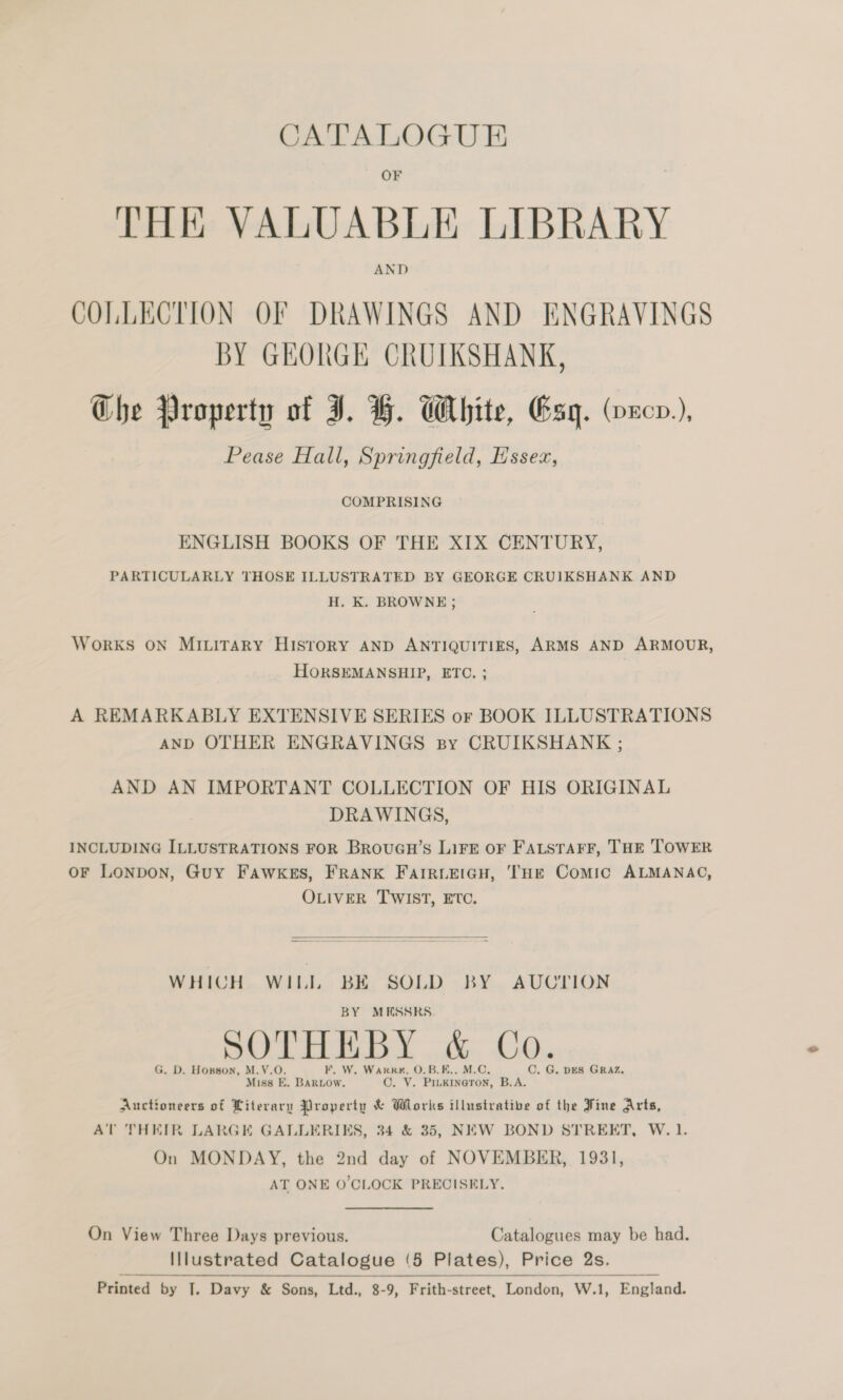 CATALOGUE OF THE VALUABLE LIBRARY COLLECTION OF DRAWINGS AND ENGRAVINGS BY GHKORGE CRUIKSHANK, Che Property of I. H. White, Esq. (ncn), Pease Hall, Springfield, Essex, COMPRISING ENGLISH BOOKS OF THE XIX CENTURY, PARTICULARLY THOSE ILLUSTRATED BY GEORGE CRUIKSHANK AND H. K. BROWNE; WorkKS ON MILITARY HISTORY AND ANTIQUITIES, ARMS AND ARMOUR, HORSEMANSHIP, ETC. ; A REMARKABLY EXTENSIVE SERIES or BOOK ILLUSTRATIONS AND OTHER ENGRAVINGS By CRUIKSHANK ; AND AN IMPORTANT COLLECTION OF HIS ORIGINAL DRAWINGS, INCLUDING ILLUSTRATIONS FOR BrouGu’s LiFE OF FALSTAFF, THE TOWER oF Lonpon, Guy Fawkes, FRANK FaIRLEIGH, THE Comic ALMANAC, OLIVER TWIST, ETC.  WHICH WILL BE SOLD BY AUCTION BY MESSRS. SOTHEBY &amp; C SOTH HE Os. G. D. Hopson, M.V.O. KF. W. Warren, O.B.E.. M.C, C. G. DES GRAZ. Miss E. Bartow. O. V. PiuKkineTon, B.A. Auctioneers of Literary Property &amp; Works illustrative of the Fine Arts, AT THEIR LARGE GALLERIKS, 34 &amp; 35, NEW BOND STREET, W. 1. On MONDAY, the 2nd day of NOVEMBER, 1931, AT ONE O'CLOCK PRECISELY. On View Three Days previous. Catalogues may be had. Illustrated Catalogue (5 Plates), Price 2s. Printed by |. Davy &amp; Sons, Ltd., 8-9, Frith-street, London, W.1, England.  