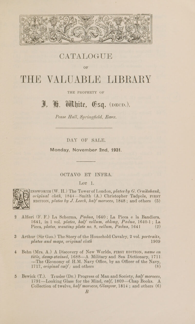    DAY OF SALE. Monday, November 2nd, 1931. OCTAVO ET INFRA. Lor; 1. RI NeXlINSwoRtTH (W. H.) The Tower of London, plates by G. Oruikshank, . 2) original cloth, 1844—-Smith (A.) Christopher Tadpole, FIRST EDITION, plates by J. Leech, half morocco, 1848; and others (5) 2 Alfieri (If. F.) La Scherma, Padua, 1640; La Picca e la Bandiera, 1641, in 1 vol. plates, half vellum, oblong, Padua, 1640-1; La Picca, plates, wanting plate no. 8, vellum, Padua, 1641 (2)    3 Arthur (Sir Geo.) The Story of the Household Cavalry, 2 vol. portraits, plates and maps, original cloth 1909 4 Behn (Mrs. A.) A Discovery of New Worlds, FIRST EDITION, name on title, damp-stained, 1688—-A Military and Sea Dictionary, 1711 —The Economy of H.M. Navy Office, by an Officer of the Navy, 1717, original calf; and others | (8) 5 Bewick (T.). Trusler (Dr.) Progress of Man and Society, half morocco, 1791—Looking Glass for the Mind, calf, 1809—-Chap Books. A Collection of twelve, half morocco, Glasgow, 1814 ; and others (6) B