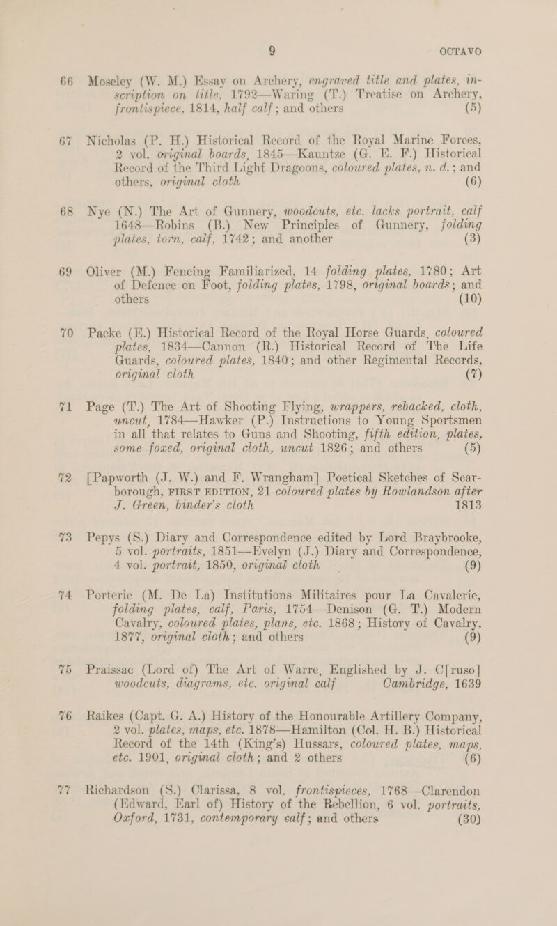 66 68 69 70 eA 72 73 74. 75 76 tai 9 OCTAVO Moseley (W. M.) Essay on Archery, engraved title and plates, in- scription on title, 1792—Waring (T.) Treatise on Archery, frontispiece, 1814, half calf; and others (5) Nicholas (P. H.) Historical Record of the Royal Marine Forces, 2 vol. original boards, 1845—Kauntze (G. EK. F.) Historical Record of the Third Light Dragoons, coloured plates, n. d.; and others, original cloth (6) Nye (N.) The Art of Gunnery, woodcuts, etc. lacks portrait, calf 1648—Robins (B.) New Principles of Gunnery, folding plates, torn, calf, 1742; and another (3) Oliver (M.) Fencing Familiarized, 14 folding plates, 1780; Art of Defence on Foot, folding plates, 1798, original boards; and others (10) Packe (E.) Historical Record of the Royal Horse Guards, coloured plates, 1834—Cannon (R.) Historical Record of The Life Guards, coloured plates, 1840; and other Regimental Records, original cloth (7) Page (T.) The Art of Shooting Flying, wrappers, rebacked, cloth, uncut, 1784—Hawker (P.) Instructions to Young Sportsmen in all that relates to Guns and Shooting, fifth edition, plates, some foxed, original cloth, uncut 1826; and others (5) | Papworth (J. W.) and F. Wrangham] Poetical Sketches of Scar- borough, FIRST EDITION, 21 coloured plates by Rowlandson after J. Green, binder’s cloth 1813 Pepys (S.) Diary and Correspondence edited by Lord Braybrooke, 5 vol. portraits, 1851—Evelyn (J.) Diary and Correspondence, 4 vol. portratt, 1850, original cloth _ (9) Porterie (M. De La) Institutions Militaires pour La Cavalerie, folding plates, calf, Paris, 1754—Denison (G. T.) Modern Cavalry, coloured plates, plans, etc. 1868; History of Cavalry, 1877, orignal cloth; and others (9) Praissac (Lord of) The Art of Warre, Englished by J. C[ruso] woodcuts, diagrams, etc. original calf Cambridge, 1639 Raikes (Capt. G. A.) History of the Honourable Artillery Company, 2 vol. plates, maps, etc. 1878—Hamilton (Col. H. B.) Historical Record of the 14th (King’s) Hussars, coloured plates, maps, etc. 1901, original cloth; and 2 others (6) Richardson (S.) Clarissa, 8 vol. frontispreces, 1768—Clarendon (Edward, Earl of) History of the Rebellion, 6 vol. portraits, Oxford, 1731, contemporary calf; and others (30)