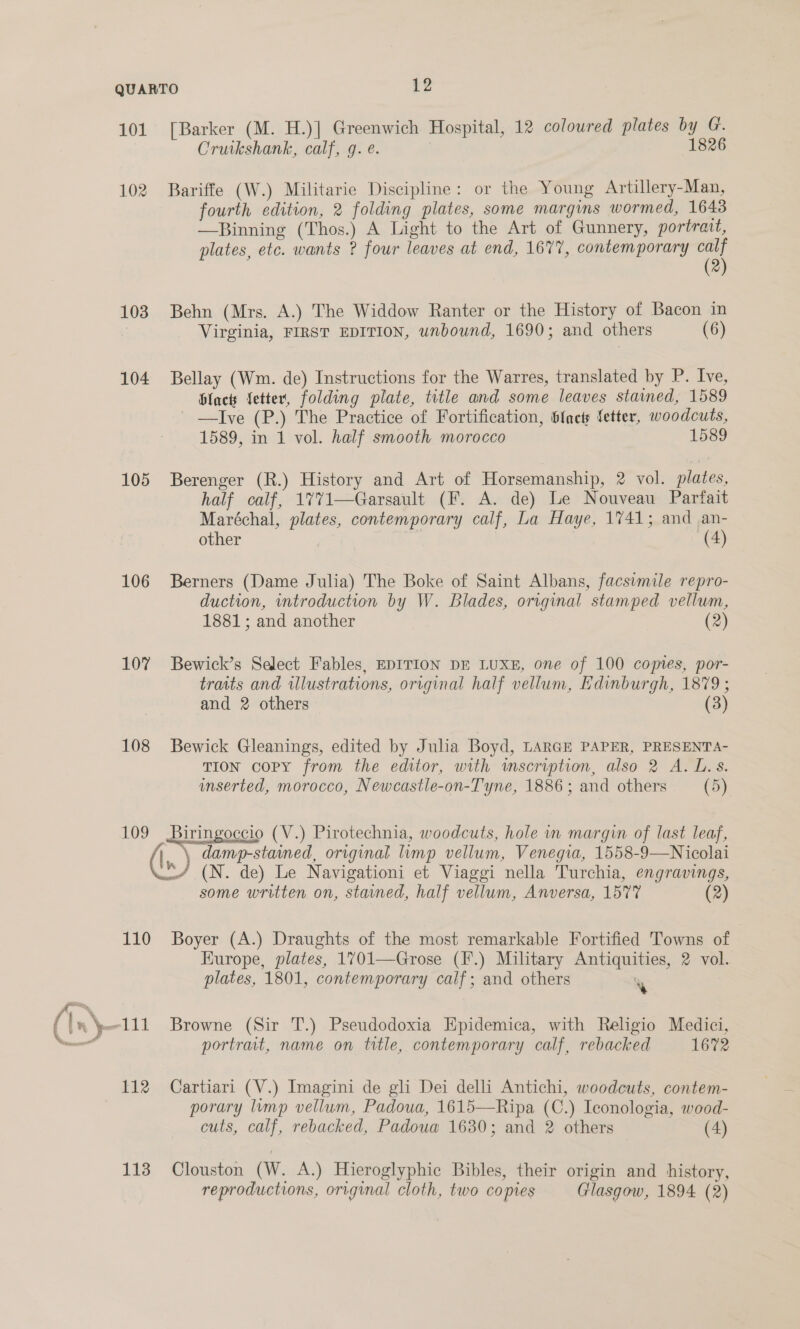 cr oe ff 101 [Barker (M. H.)| Greenwich Hospital, 12 colowred plates by G. Cruikshank, calf, g. é. 1826 102 Bariffe (W.) Militarie Discipline: or the Young Artillery-Man, fourth edition, 2 folding plates, some margins wormed, 1643 —Binning (Thos.) A Light to the Art of Gunnery, portrait, plates, etc. wants ? four leaves at end, 1677, contemporary calf (2) 103 Behn (Mrs. A.) The Widdow Ranter or the History of Bacon in Virginia, FIRST EDITION, unbound, 1690; and others (6) 104 Bellay (Wm. de) Instructions for the Warres, translated by P. Ive, Hlacts fetter, folding plate, title and some leaves stained, 1589 ' —Ive (P.) The Practice of Fortification, b{acts tetter, woodcuts, 1589, in 1 vol. half smooth morocco 1589 105 Berenger (R.) History and Art of Horsemanship, 2 vol. plates, half calf, 1%771—Garsault (F. A. de) Le Nouveau Parfait Maréchal, plates, contemporary calf, La Haye, 1741; and an- other 7 (4) 106 Berners (Dame Julia) The Boke of Saint Albans, facsimile repro- duction, wntroduction by W. Blades, original stamped vellum, 1881; and another (2) 107 Bewick’s Select Fables, EDITION DE LUXE, one of 100 copies, por- traits and wlustrations, original half vellum, Edinburgh, 1879 ; and 2 others (3) 108 Bewick Gleanings, edited by Julia Boyd, LARGE PAPER, PRESENTA- TION copy from the editor, with inscription, also 2 A. L.s. inserted, morocco, Newcastle-on-Tyne, 1886; and others (5) 109 Biringoccio (V.) Pirotechnia, woodcuts, hole in margin of last leaf, \ damp-stained, original limp vellum, Venegia, 1558-9—Nicolai */ (N. de) Le Navigationi et Viaggi nella Turchia, engravings, some written on, starned, half vellum, Anversa, 1577 (2) 110 Boyer (A.) Draughts of the most remarkable Fortified Towns of Kurope, plates, 1701—Grose (F.) Military Antiquities, 2 vol. 111 Browne (Sir T.) Pseudodoxia Epidemica, with Religio Medici, portrat, name on title, contemporary calf, rebacked 1672 112 Cartiari (V.) Imagini de gli Dei delli Antichi, woodcuts, contem- porary lump vellum, Padoua, 1615—Ripa (C.) Iconologia, wood- cuts, calf, rebacked, Padouaw 1630; and 2 others (4)  113 Clouston (W. A.) Hieroglyphic Bibles, their origin and history, reproductions, original cloth, two copies Glasgow, 1894 (2)