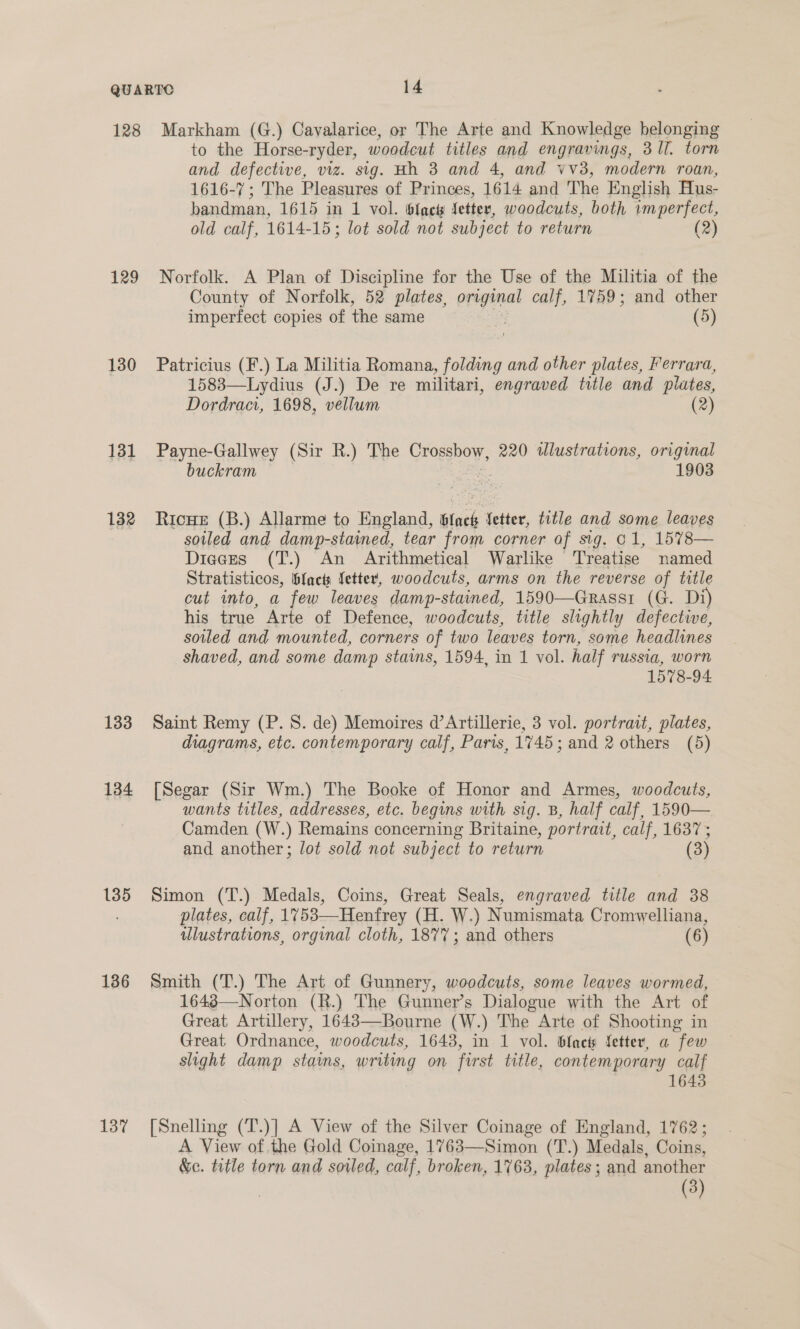 129 130 131 132 133 134 135 136 137 to the Horse-ryder, woodcut titles and engravings, 3 Il. torn and defective, viz. sig. Hh 3 and 4, and vv3, modern roan, 1616-7; The Pleasures of Princes, 1614 and The English Hus- bandman, 1615 in 1 vol. fact fetter, woodcuts, both imperfect, old calf, 1614-15; lot sold not subject to return (2) Norfolk. A Plan of Discipline for the Use of the Militia of the County of Norfolk, 52 plates, ereginat calf, 1759; and other imperfect copies of the same (5 Patricius (F.) La Militia Romana, folding and other plates, Ferrara, 1583—Lydius (J.) De re militari, engraved title and plates, Dordraci, 1698, vellum (2) Payne-Gallwey (Sir R.) The Crogshoy, 220 illustrations, original buckram | 1903 Ricue (B.) Allarme to England, 6lach Setter, title and some leaves soiled and damp-stained, tear from corner of sig. o1, 1578— Dieces (T.) An Arithmetical Warlike ‘Treatise named Stratisticos, bfacts letter, woodcuts, arms on the reverse of title cut into, a few leaves damp- -stained, 1590—Grassr (G. Di) his true Arte of Defence, woodcuts, title slightly defective, soiled and mounted, corners of two leaves torn, some headlines shaved, and some damp stains, 1594, in 1 vol. half russia, worn 1578-94 Saint Remy (P. 8. de) Memoires d’Artillerie, 3 vol. portrait, plates, diagrams, etc. contemporary calf, Paris, 1745; and 2 others (5) [Segar (Sir Wm.) The Booke of Honor and Armes, woodcuts, wants titles, addresses, etc. begins with sig. B, half calf, 1590— Camden (W.) Remains concerning Britaine, portrait, calf, 1637 ; and another; lot sold not subject to return (3) Simon (T.) Medals, Coins, Great Seals, engraved title and 38 plates, calf, 1753—Henfrey (H. W.) Numismata Cromwelliana, ulustrations, orginal cloth, 187%; and others (6) Smith (T.) The Art of Gunnery, woodcuts, some leaves wormed, 1648—Norton (R.) The Gunner’s Dialogue with the Art of Great Artillery, 1643—Bourne (W.) The Arte of Shooting in Great Ordnance, woodcuts, 1643, in 1 vol. bach fetter, a few slight damp stains, writing on first title, contemporary calf 1643 [Snelling (T.)] A View of the Silver Coinage of England, 1762; A View of the Gold Coinage, 1763—Simon (T.) Medals, Coins, &amp;c. title torn and sovled, calf, broken, 1763, plates ; and another