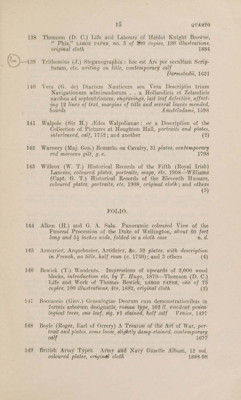 138 140 141 142 143 144 146 148 149 15 QUARTO Thomson (D. C.) Life and Labours of Hablot Knight Browne, “ Phiz,” LARGE PAPER, no. 3 of 200 copies, 130 tlustrations, original cloth 1884 Trithemius (J.) Steganographia: hoc est Ars per occultam Scrip- turam, etc. writing on title, contemporary calf Darmstadu, 1621 Vera (G. de) Diarium Nauticum seu Vera Descriptio trium Navigationum admirandorum . . a Hollandicis et Zelandicis navibus ad septentrionem, engravings, last leaf defective, affect- img 12 lines of text, margins of title and several leaves mended, boards Amstelodami, 1598 Walpole (Sir H.) Ades Walpolianae: or a Description of the Collection of Pictures at Houghton Hall, portraits and plates, interleaved, calf, 1752; and another (2) Warnery (Maj. Gen.) Remarks on Cavalry, 31 plates, contemporary red morocco gut, g. é. 1798 Willcox (W. T.) Historical Records of the Fifth (Royal Irish) Lancers, coloured plates, portraits, maps, etc. 1908—Williams (Capt. G. T.) Historical Records of the Eleventh Hussars, coloured plates, portraits, etc. 1908, original cloth; and others (5) FOLLO. Alken (H.) and G. A. Sala. Panoramic coloured View of the Funeral Procession of the Duke of Wellington, about 60 feet long and 54 inches wide, folded in a cloth case n. d Armurier, Arquebusier, Artificier, &amp;c. 52 plates, with description in French, no title, half roan (c. 1750); and 3 others (4) Bewick (T.) Woodeuts. Impréssions of upwards of 2,000 wood blocks, introduction etc. by T. Hugo, 1870—Thomson (D. C.) Life and Work of Thomas Bewick, LARGE PAPER, one of 75 copies, 100 illustrations, 4to, 1882, original cloth (2) Boccaccio (Gioy.) Genealogiae Deorum cum demonstrationibus in formis arborum designatis, roman type, 162 ll. woodcut genéa- logical trees, one leaf, sig. P1 stained, half calf Venice, 1497 Boyle (Roger, Earl of Orrery) A Treatise of the Art of War, por- trait and plates, some loose, slightly damp-stained, contemporary calf 1677 British Army Types. Army and Navy Gazette Album, 12 vol. coloured plates, ortginal cloth 1888-98