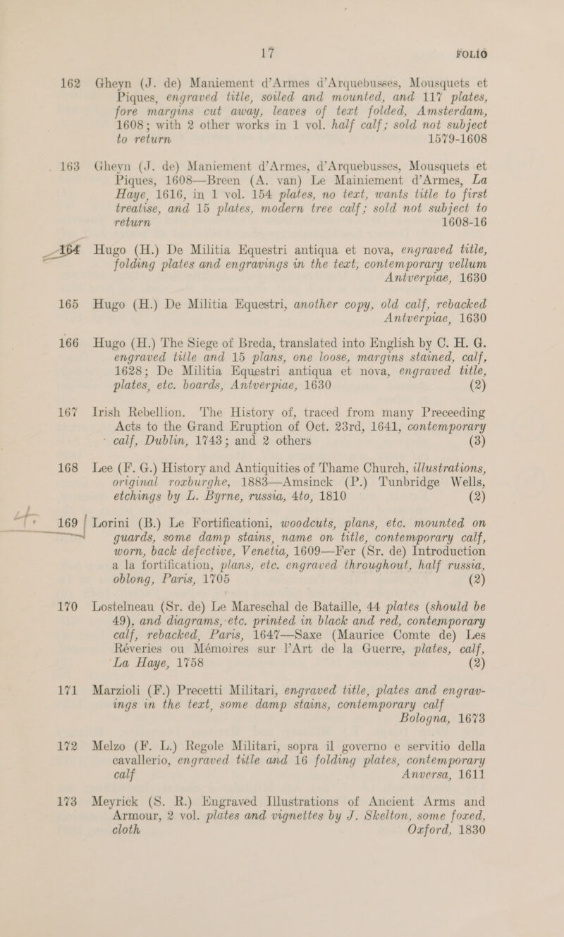 162 163 165 166 167 168 Li FOLIO Gheyn (J. de) Maniement d’Armes d’Arquebusses, Mousquets et Piques, engraved title, soled and mounted, and 117 plates, fore margims cut away, leaves of text folded, Amsterdam, 1608; with 2 other works in 1 vol. half calf; sold not subject to return 1579-1608 Gheyn (J. de) Maniement d’Armes, d’Arquebusses, Mousquets et Piques, 1608—Breen (A. van) Le Mainiement d’Armes, La Haye, 1616, in 1 vol. 154 plates, no text, wants title to first treatise, and 15 plates, modern tree calf; sold not subject to return 1608-16 Hugo (H.) De Militia Equestri antiqua et nova, engraved title, folding plates and engravings i the text, contemporary vellum Antverpiae, 1630 Hugo (H.) De Militia Equestri, another copy, old calf, rebacked Antverprae, 1630 Hugo (H.) The Siege of Breda, translated into English by C. H. G. engraved title and 15 plans, one loose, margins stained, calf, 1628; De Militia Equestri antiqua et nova, engraved tille, plates, etc. boards, Antvermae, 1630 (2) Irish Rebellion. The History of, traced from many Preceeding Acts to the Grand Eruption of Oct. 23rd, 1641, contemporary - calf, Dublin, 1748; and 2 others (3) Lee (F. G.) History and Antiquities of Thame Church, illustrations, original roxburghe, 1883—Amsinck (P.) Tunbridge Wells, etchings by L. Byrne, russia, 4to, 1810 (2) 170 vel 172 173 guards, some damp stains, name on title, contemporary calf, worn, back defectiwe, Venetia, 1609—Fer (Sr. de) Introduction a la fortification, plans, ete. engraved throughout, half russia, oblong, Paris, 1705 (2) Lostelneau (Sr. de) Le Mareschal de Bataille, 44 plates (should be 49), and diagrams,-etc. printed in black and red, contemporary calf, rebacked, Paris, 1647—-Saxe (Maurice Comte de) Les Réveries ou Mémoires sur l’Art de la Guerre, plates, calf, ‘La Haye, 1758 (2) Marzioli (F.) Precetti Militari, engraved title, plates and engrav- ings in the text, some damp stains, contemporary calf Bologna, 1673 Melzo (F. L.) Regole Militari, sopra il governo e servitio della cavallerio, engraved title and 16 folding plates, contemporary calf Anwersa, 1611 Meyrick (S. R.) Engraved Illustrations of Ancient Arms and Armour, 2 vol. plates and vignettes by J. Skelton, some foxed, cloth Oxford, 1830