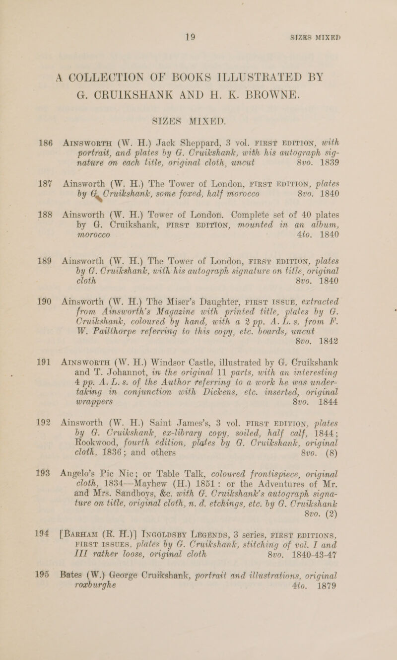 A COLLECTION OF BOOKS ILLUSTRATED BY G. CRUIKSHANK AND H. K. BROWNE. SIZES MIXED. 186 AryswortH (W. H.) Jack Sheppard, 3 vol. FIRST EDITION, with portrait, and plates by G. Cruikshank, with his autograph sig- nature on each title, original cloth, uncut 8vo. 1839 187 Ainsworth (W. H.) The Tower of London, FIRST EDITION, plates by G, Crutkshank, some foxed, half morocco 8vo. 1840 188 Ainsworth (W. H.) Tower of London. Complete set of 40 plates by G. Cruikshank, FIRST EDITION, mounted in an album, morocco 4to. 1840 189 Ainsworth (W. H.) The Tower of London, FIRST EDITION, plates 7 by G. Cruikshank, with his autograph signature on title, original cloth 8vo. 1840 190 Ainsworth (W. H.) The Miser’s Daughter, rirst IssuE, extracted from Awsworth’s Magazine with printed title, plates by G. Cruikshank, coloured by hand, with a 2 pp. A. L.s. from F. W. Pailthorpe referring to this copy, etc. boards, uncut 8vo. 1842 191 AtnswortH (W. H.) Windsor Castle, illustrated by G. Cruikshank and T. Johannot, in the original 11 parts, with an interesting 4 pp. A. L.s. of the Author referring to a work he was under- taking wn conjunction with Dickens, etc. inserted, original wrappers 8vo. 1844 192 Ainsworth (W. H.) Saint James’s, 3 vol. FIRsT EDITION, plates by G. Cruikshank, ex-library copy, soiled, half calf, 1844; Rookwood, fourth edition, plates by G. Cruikshank, original cloth, 1836; and others 8vo. (8) 193 Angelo’s Pic Nic; or Table Talk, coloured frontispiece, original cloth, 1834—-Mayhew (H.) 1851: or the Adventures of Mr. and Mrs. Sandboys, &amp;c. with G. Cruikshank’s autograph signa- ture on title, original cloth, n. d. etchings, etc. by G. Cruikshank 8v0. (2) 194 [BarHam (R. H.)| Incotpspy Leegenns, 3 series, FIRST EDITIONS, FIRST ISSUES, plates by G. Cruikshank, stitching of vol. I and III rather loose, original cloth 8v0. 1840-43-47 195 Bates (W.) George Cruikshank, portrait and illustrations, original roxburghe 4to. 1879