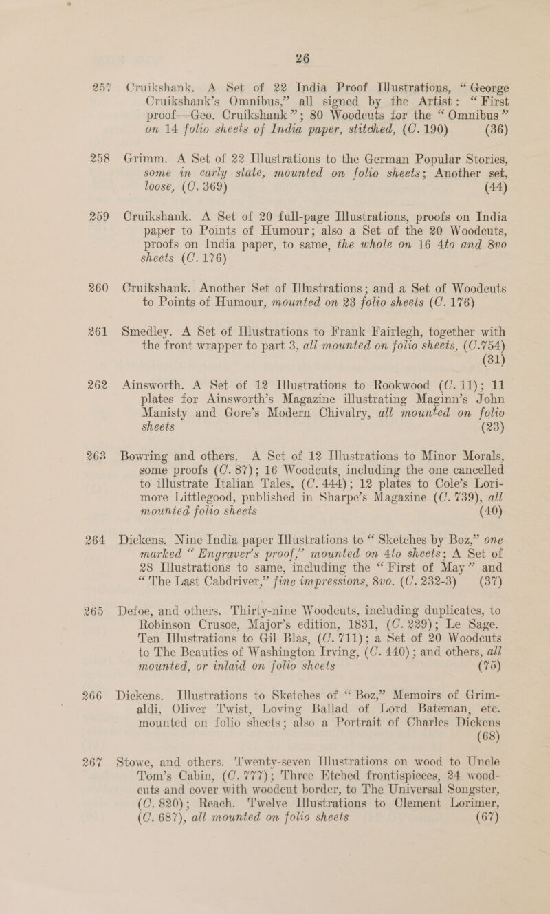 209 260 261 262 268 264: 266 267 26 Cruikshank, A Set of 22 India Proof Illustrations, “ George Cruikshank’s Omnibus,” all signed by the Artist: “ First proof—Geo. Cruikshank”; 80 Woodeuts for the “ Omnibus ” on 14 folio sheets of India paper, stitched, (C'. 190) (36) Grimm. A Set of 22 Illustrations to the German Popular Stories, some m early state, mounted on folio sheets; Another set, loose, (C. 369) (44) Cruikshank. A Set of 20 full-page Illustrations, proofs on India paper to Points of Humour; also a Set of the 20 Woodcuts, proofs on India paper, to same, the whole on 16 4to and 8vo sheets (C’. 176) Cruikshank. Another Set of Illustrations; and a Set of Woodcuts to Points of Humour, mounted on 23 folio sheets (C. 176) Smedley. A Set of Illustrations to Frank Fairlegh, together with the front wrapper to part 3, all mounted on folio sheets, (C'.754) (31) Ainsworth. A Set of 12 Illustrations to Rookwood (C.11); 11 plates for Ainsworth’s Magazine illustrating Maginn’s John Manisty and Gore’s Modern Chivalry, all mounted on folto sheets (23) Bowring and others. A Set of 12 Illustrations to Minor Morals, some proofs (C’. 87); 16 Woodcuts, including the one cancelled to illustrate Italian Tales, (C. 444); 12 plates to Cole’s Lori- more Littlegood, published in Sharpe’s Magazine (C. 739), all mounted folio sheets (40) Dickens. Nine India paper Illustrations to “ Sketches by Boz,” one marked “ Engraver’s proof,’ mounted on 4to sheets; A Set of 28 Illustrations to same, including the “ First of May” and “The Last Cabdriver,” fine impressions, 8v0. (C. 232-3) — (87) Defoe, and others. Thirty-nine Woodcuts, including duplicates, to Robinson Crusoe, Major’s edition, 1831, (C. 229); Le Sage. Ten Illustrations to Gil Blas, (C. 711); a Set of 20 Woodcuts to The Beauties of Washington Irving, (C. 440) ; and others, all mounted, or inlaid on folio sheets (75) Dickens. Illustrations to Sketches of “ Boz,’ Memoirs of Grim- aldi, Oliver Twist, Loving Ballad of Lord Bateman, etc. mounted on folio sheets; also a Portrait of Charles Dickens (68) Stowe, and others. ''wenty-seven Illustrations on wood to Uncle Tom’s Cabin, (C.777); Three Etched frontispieces, 24 wood- cuts and cover with woodcut border, to The Universal Songster, (C’. 820); Reach. Twelve Illustrations to Clement Lorimer, (C. 687), all mounted on folio sheets (67)