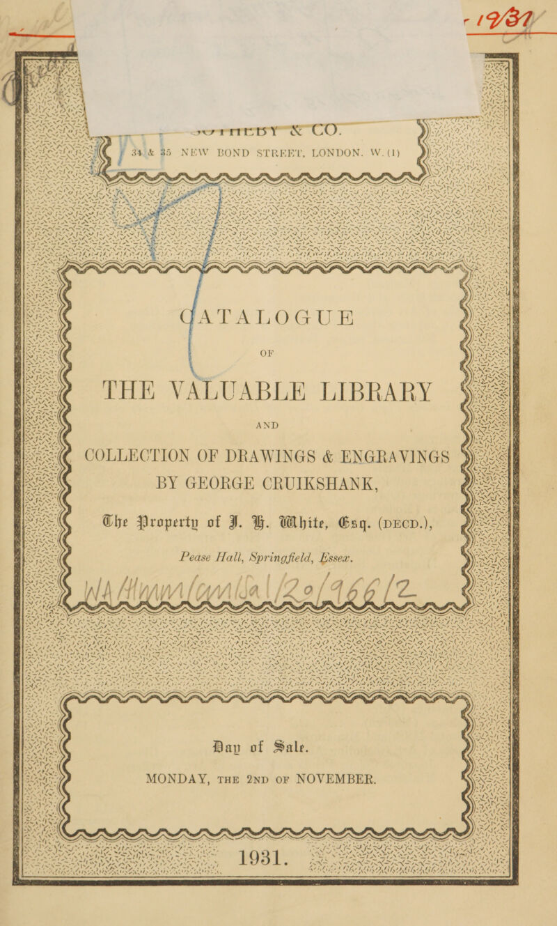                   sc Bars Pal Ns . wet i rw, uM Aas ’. ‘ pes F . Viva’ ——— a ] 4) co Amd e= i ; , US Se ee ane c oe ones ee Sd ay INPNE SNS yas ———wT ~&lt; ae Cc . | id CAA ae &lt;4! L464 eon it Fed Pele ene ik : aptes td Nh \ “7 5% &amp; Y Ory ee | “a OW at Fn TI T 14 ~r &gt;eI ) M ¥ ‘ y 34.&amp; 35 NEW BOND STREET, LONDON. W. (1 Be UG -_ ™~ = apo, Se hee tN = ode Y dead, We. Gt ee LT ee, pi Ay. ras i~ BM ERN EN | Sh Ol Petter tag f Re Jus gs \~7 4 Wren iY f 9s VO ~ VP JX : soe NN Sieh Sie Sle - , ‘~~ x we; hen RENN NS SN A ( - : MIM SISAL \ N \ ato? x i/ 41 oe Ad SNe Nee Ne ahh ei Ay et gE! ne pa pst ca ee W~V ey wit SST So ey Eat Py oe ts SVAN eS Se Se Se OAS AR eG RA kn eo ey vi - om, oq / ~- = a &lt;n ~_ NXPIRN FANS RN FINGER MSN FINN FIRN ISN AEN SS ee Se Te et ONES tele Bg 4 Cs 7 B ~ ~wA WIAA §S7 =P JR $R4 SFO. IR PIM SIM SINS SILI I SIS SILI ISSN ISO AER EP OL or LP EO a Ok NANA oN yf AOS ANE 2 ONT. ENA NAS ONE OSL, 4 SO gies eel aN OI NANT NG SS oF, Cage NS No ae FON SIN SSN SN a ee oe hi ey be ee aephe a e nec tr. ae Oar Nae Hr hea sir rg hs aaa oe ag eH ce Rie be Al Sere heaene NIX NSLS ESN ROS eS Nene heen SAC a Nak SASK ED SIA PL PIVOTS EIDE INAS RADE GF | RAAT AES SS Ss Reel ay a he ~ = ¥ ti == 0 hed ‘ ’ g . SCL tie, « na N f ‘ ESS 7225” A Ne, wos ; SSielt ~ Wont * 7 ~ By Gaye . he ae % Ae AR PP Pal Pe te fs, A f.2 rT Ee a et “+ FATAL OCCUR OF THE VALUABLE LIBRARY AND _ COLLECTION OF DRAWINGS &amp; ENGRAVINGS . BY GEORGE CRUIKSHANK,              7 aNs ty 7 ! fy   4 ‘ “4. flys VIA NS AN UD LR Det of: , anf. we Eyes e a t. Li ete 2 = PT &lt; ZB EL So Ps) 7 2x94! AVAL es Ee ae a Ghe Property of J. BH. White, Gag. (pEcd.), “i J =~; ' .  ¢ fe   ah re Pad ej   i    4  Pease Hall, Springfield, Essex. ‘\ pr 4 &amp; ae 4. af; . ¢ | cate 14    - BN SAAS Spe 7 +s vay . VET ALA Fs = % sI75 s~ 7,5 as) fn ~ , oe ay ‘ N 7 x . ‘Tse 7 ‘ ‘~~ 7~ = A Sots ps Veta (oe na eAR ws I “ he rigs A —_ ° — —_ = ~~ — - -_ - - SAY, CrP LEV ETERS AY Rv STEN Bi nag Very aee Nene oe ‘aly . ays ‘ova! Nolet! QNACNE CS a4 BAINES: eRe 4 FEO CO je oP ee oe SS Ce * ~yé rh AON Ya us Te ~A I~ N o pte tes ¥ ‘\ ‘N N N '. 7 pi pas i aN iy 28e ty v7 TS CO it REN ep Ser ir NA eT SANS 4 CUE OS FUL NAS ERIN, OC ALL AE aL A “, ee Wa a A AAA FT GA fe ON Ca NS Sp Loe NNe &gt; es ME RY Pipact awe Wit SN ee EW ET NS SS Le WS NG ESURANCE Beri PS Ae SEN ASA SA NS SY ee Se Ips a ZN oe hed et ANP YS poe VO LAPD ree bk ae FAs Fee SM POET yD Sf ol Dae ote ‘= “1 Ket Ee He oud tt Phy sh Cady ere Gell HET kai a fl Oa oid ft eo pre Pen TS ew, Wd (CAS Wd (ae tren a WR IE, RO A AOA CANIN ORR NNR No NGAI I IY ISATENS RNAS INN RIGA RAIN SLE Nag N74 AI 7, 7 Me Ze Pi Ghee ES a PRED EA OR Ke ETD ED ree s NZ oy [S01 WN , ’ he i ha / \ N ! XN / N \ / FP ak | eK, aN Sed bo ee een PE Pn Liyf Nr \ \ ee | 4—N\7 Sh ‘ ay ‘ \ x 2 7 Ai ee ht ON x ne - Roe om»: -) : ed 7 *s Ve tae ova] v      rs : ) 44m N vst l 4 : LY, Davy of Sa g. he _ “~ ~/ / IN - *7=N\ A os “4%, %° af ON aNwo4e ~ -WWvZ “4, PA AbLeteN nd Pt SANA 2 NOVEMBER SIE BLN MONDAY, THE 2ND OF ; NSE a7, an ACP % 3m wy ie aA Le eu % &lt;n’: Dang | Pre. eee , SARIS. j “Nf . 4 ways PAG Cs aVcr . 14 AVAL AE ret wh Ap a th 5 aay ae PAA titel I&gt; Les) roe NN, “s aah ys &gt; SN, S4!5 MAN ~ “NAB s Se Ae ‘| Ves, AA AC Llp 7s eS [Waa Pa AN ae, “&gt; yy Is 7 . be are © be s UA a ei Oia 4S. F&lt; ne Wed me tet bri tietas A nS we? [~ \ )m PP ae Fp La, Pre A heat ie ‘ Ns 1A, Se NY ye“! we hg, Vad Vase al ~ We | ve. t \ ~ est eh _. &gt;a) ~v 4 246 Cap aot Revs ‘ re LEA ior PK Sot Saat owed Keb) Pere &gt;: o&gt; Spee ee PE het | see . ~ ‘J anys er &gt; P oe ; . * ’ * *i* “+ @# rd | * AP LUISTI NUTS NISSAN IDS IVES VN NS NEES oN