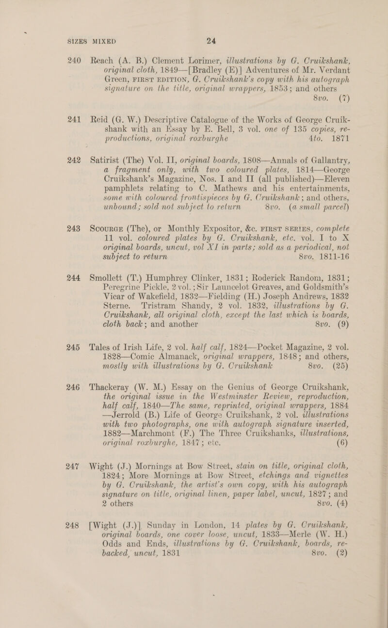 R41 242 243 244 245 246 R47 248 original cloth, 1849—[ Bradley (E)| Adventures of Mr. Verdant Green, FIRS’ EDITION, G. Cruikshank’s copy with re autograph signature on the title, original wrappers, 1853; and others SHG. 17) Reid (G. W.) Descriptive Catalogue of the Works of George Cruik- shank with an Essay by E. Bell, 3 vol. one of 135 comes, re- productions, original roxburghe 4to. 1871 Satirist (The) Vol. IT, original boards, 1808—Annals of Gallantry, a fragment only, with two coloured plates, 1814—George Cruikshank’s Magazine, Nos. I and IT (all published)—Eleven pamphlets relating to C. Mathews and his entertainments, some with coloured frontismeces by G. Cruikshank ; and others, unbound; sold not subject to return 8v0. (a small parcel) Scource (The), or Monthly Expositor, &amp;c. FIRST SERIES, complete 11 vol. coloured plates by G. Cruikshank, etc. vol. I to X original boards, uncut, vol XI in parts; sold as a periodical, not subject to return 8vo. 1811-16 Smollett (T.) Humphrey Clinker, 1831; Roderick Random, 1831; Peregrine Pickle, 2vol. ; Sir Launcelot Greaves, and Goldsmith’s Vicar of Wakefield, 1832—Fielding CH); oseph Andrews, 1832 Sterne. ‘Tristram Shandy, 2 vol. 1832, ilustrations by G. Cruikshank, all original cloth, except the last which is boards, cloth back; and another 8vo. (9) Tales of Irish Life, 2 vol. half calf, 1824—-Pocket Magazine, 2 vol. 1828—Comic Almanack, original wrappers, 1848; and others, mostly with illustrations by G. Cruikshank 8vo. (25) Thackeray (W. M.) Hssay on the Genius of George Cruikshank, the original issue in the Westminster Review, reproduction, half calf, 1840—The same, reprinted, original wrappers, 1884 —Jerrold (B.) Life of George Cruikshank, 2 vol. wdlustrations with two photographs, one with autograph signature inserted, 1882—Marchmont (F.) The Three Cruikshanks, tJlustrations, original roxburghe, 1847; ete. (6) Wight (J.) Mornings at Bow Street, stain on title, original cloth, 1824; More Mornings at Bow Street, etchings and vignettes by G. Cruikshank, the artist's own copy, with his autograph signature on title, orrginal linen, paper label, uncut, 1827; and 2 others 8vo. (4) [Wight (J.)], Sunday in London, 14 plates by G. Cruikshank, original boards, one cover loose, uncut, 1883—Merle (W. H.) Odds and Ends, ulustrations by G. Cruikshank, boards, re- backed, uncut, 1831 8vo. (2)