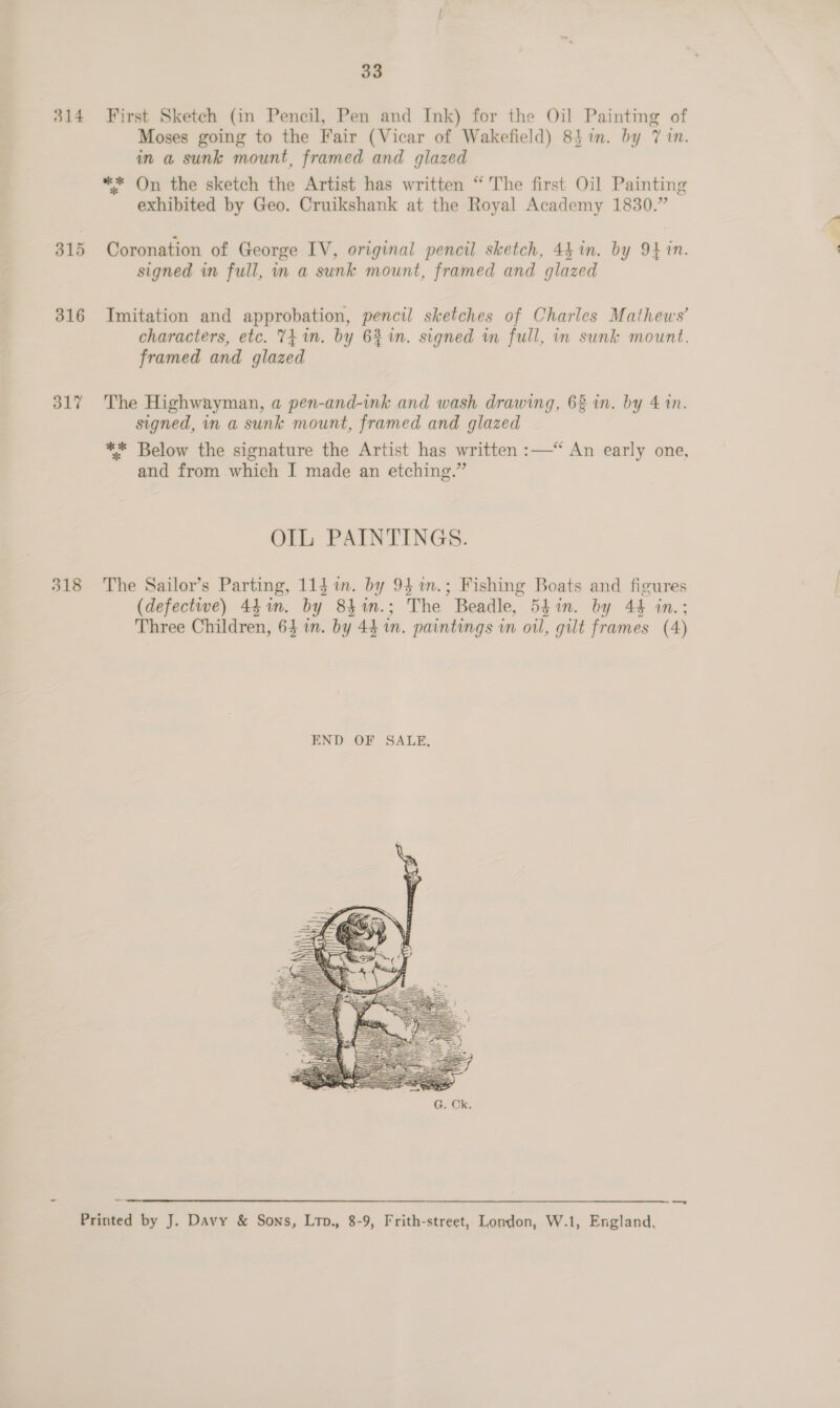314 315 316 317 33 First Sketch (in Pencil, Pen and Ink) for the Oil Painting of Moses going to the Fair (Vicar of Wakefield) 84%in. by 7 in. in a sunk mount, framed and glazed ** On the sketch the Artist has written “ The first Oil Painting exhibited by Geo. Cruikshank at the Royal Academy 1830.” Coronation of George IV, original pencil sketch, 441n. by 94 in. signed in full, in a sunk mount, framed and glazed Imitation and approbation, pencil sketches of Charles Mathews’ characters, etc. 741m. by 6% in. signed m full, in sunk mount. framed and glazed The Highwayman, a pen-and-ink and wash drawing, 68 in. by 4 1n. signed, in a sunk mount, framed and glazed ** Below the signature the Artist has written :—“ An early one, and from which I made an etching.” OIL PAINTINGS. The Sailor’s Parting, 11$ im. by 94%m.; Fishing Boats and figures (defective) 441m. by 84n.; The Beadle, 54in. by 44 in.; Three Children, 64 in. by 43 1m. paintings in oil, gilt frames (4) 