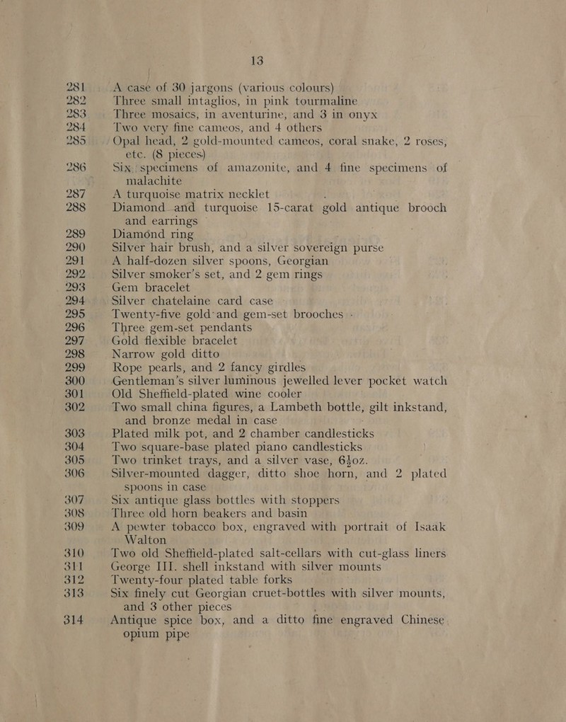 282 283 284 285 287 288 289 290 291 292 293 294 13 Three small intaglios, in pink tourmaline Three mosaics, in aventurine, and 3 in onyx Two very fine cameos, and 4 others Opal head, 2 gold-mounted cameos, coral snake, 2 roses, etc. (8 pieces) Six, specimens of amazonite, and 4 fine specimens of malachite A turquoise matrix necklet Diamond and turquoise 15-carat gold antique brooch and earrings : Diamond ring Silver hair brush, and a silver sovereign purse A half-dozen silver spoons, Georgian Silver smoker’s set, and 2 gem rings Gem bracelet Silver chatelaine card case Twenty-five gold'and gem-set brooches - Three gem-set pendants Gold flexible bracelet Narrow gold ditto Rope pearls, and 2 fancy girdles Gentleman’s silver luminous jewelled lever pocket watch Old Sheffield-plated wine cooler Two small china figures, a Lambeth bottle, gilt inkstand, and bronze medal in case Plated milk pot, and 2 chamber canis ties Two square-base plated piano candlesticks Two trinket trays, and a silver vase, 640z. Silver-mounted dagger, ditto shoe horn, and 2 plated spoons in case Six antique glass bottles with stoppers Three old horn beakers and basin A pewter tobacco box, engraved with portrait of Isaak Walton Two old Sheffield-plated salt-cellars with cut-glass liners George III. shell inkstand with silver mounts Twenty-four plated table forks Six finely cut Georgian cruet-bottles with silver mounts, and 3 other pieces @ Antique spice box, and a ditto fine engraved Chinese. opium pipe
