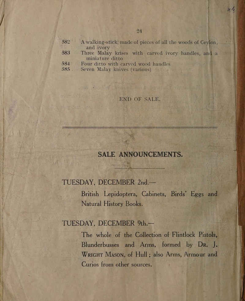 a 24 582 A walking-stick, made of pieces of all the woods of Ceylon, . and ivory — | 583 Three Malay eee with carved ivory Handles and a miniature ditto : 384 © Four ditto with carved wood rawae S 585. Seven Malay knives (various) END OF SALE. oe  ‘SALE ANNOUNCEMENTS. “ke Soe aes   TUESDAY, DECEMBER 2nd.— Natural History Books. TUESDAY, DECEMBER 9th.— Wricut Mason, of Hull; also Arms, Armour and Curios from other sources. | 