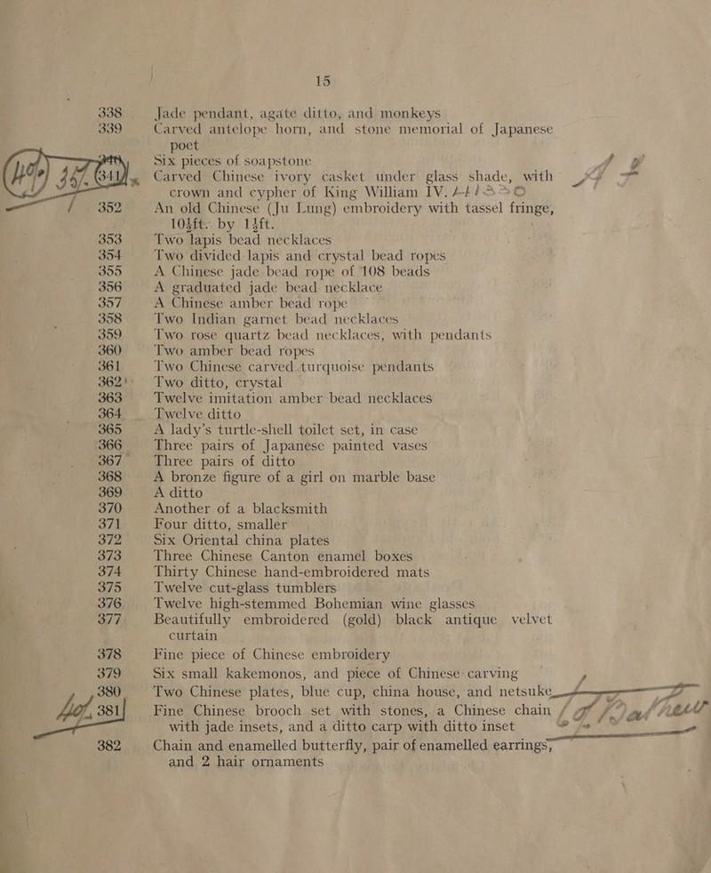  SK. 361 362! 363 364 365 368 369 370 371 372 373 374 375 376 377 378 379 380. 382... 15 Jade pendant, agate ditto, and monkeys Carved antelope ae and stone memorial of Japanese poet . SIX pieces of soapstone Carved Chinese ivory casket under glass shade, with _/ ? crown and cypher of King William IV. 24/5 %0 An old Chinese (Ju Lung) embroidery with tassel tits LOLft. by 1Hft. Two lapis bead necklaces Two divided lapis and crystal bead ropes A Chinese jade bead rope of 108 beads A graduated jade bead necklace A Chinese amber bead rope Two Indian garnet bead necklaces Two rose quartz bead necklaces, with pendants Two amber bead ropes Two Chinese carved turquoise pendants Two ditto, crystal Twelve imitation amber bead necklaces Twelve ditto A lady’s turtle-shell toilet set, in case Three pairs of Japanese painted vases Three pairs of ditto A bronze figure of a girl on marble base A ditto Another of a blacksmith Four ditto, smaller Six Oriental china plates Three Chinese Canton enamel boxes Thirty Chinese hand-embroidered mats Twelve cut-glass tumblers Twelve high-stemmed Bohemian wine glasses Beautifully embroidered (gold) black antique velvet curtain Fine piece of Chinese embroidery Six small kakemonos, and piece of Chinese: carving } tiny Two Chinese plates, blue cup, china house, and netsuke Se W779 Fine Chinese brooch set with stones, a Chinese chain , a / * tg (17 2/¢ with jade insets, and a ditto carp with ditto inset fl Chain and enamelled butterfly, pair of enamelled earrings, and 2 hair ornaments