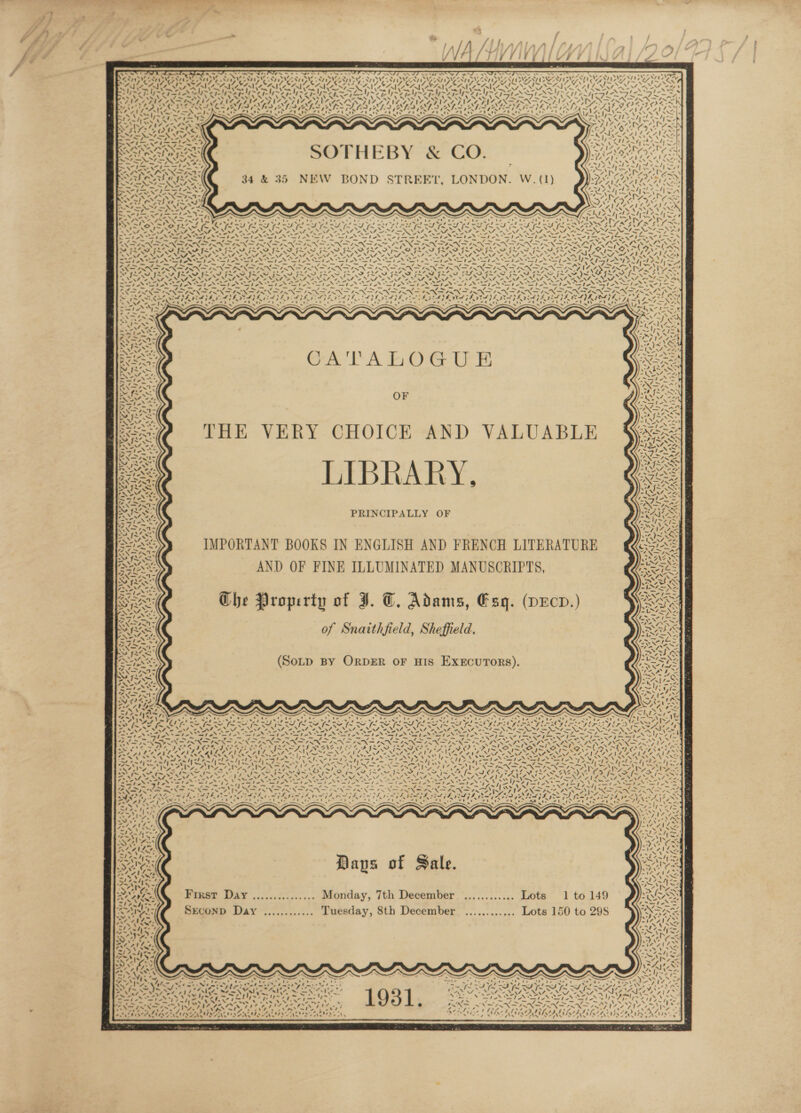 NT eM di te it Sy 1% - * of \ 4 aN an 414441 fi 4 i aa . , ‘ x Ny uN he Wy) 7, AY) s od I) Te y Ni Mt 4 Vote’ Car td Nat Y . oS aN - 2 ~ aN ya: Nyfe 7) OX t - ) ~ &lt; ‘ ‘ SF AEE ; * 4 SoH Ne SAN Say \ \ rip Vv ~ % ~ we ~~ . '- , le * ' Oam® be i? &gt; LIYE 2 NN eo NEN - . ~ ~ Ya APS N44 OT ‘ . #9 a FR ~ CA TADOGUE OF THE VERY CHOICE AND VALUABLE LIBRARY, PRINCIPALLY OF IMPORTANT BOOKS IN ENGLISH AND FRENCH LITERATURE AND OF FINE ILLUMINATED MANUSCRIPTS, Che Property of JI. T. Adams, Esq. (pEcD.) of Snaithfield, Sheffield. (SOLD BY ORDER OF HIS ExxEcurors). 2g Nn SARC AR OA Pe NNT ef Va Ny S Days of Sale. First Day ............... Monday, 7th December ............ Lots 1 to 149 SEcoND Day ............ Tuesday, 8th December ............ Lots 150 to 29S t x \ I~ 