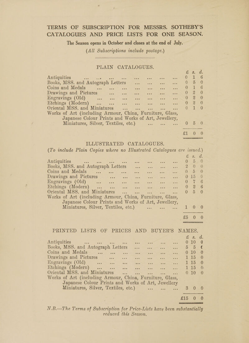 (All Subscriptions include postage.)   PLAIN CATALOGUES. Antiquities a Books, MSS. and Autograph 1 Letters Coins and Medals Drawings and Pictures Engravings (Old) Kitchings (Modern) Oriental MSS. and Miniatures Bc Works of Art (including Armour, China, “Furniture, ‘Glass, Japanese Colour Prints and Works of Art, J owellery, Miniatures, Silver, Textiles, etc.) ILLUSTRATED CATALOGUES. oo So oo a5 mawworarke Doeocaca®e Antiquities ys Books, MSS. and Autograph I Letters Coins and Medals Drawings and Pictures Engravings (Old) Htchings (Modern) Oriental MSS. and Miniatures Works of Art (including Armour, China, Furniture, “Glass, Japanese Colour Prints and Works of ALEL, 1a owellery, Miniatures, Silver, Textiles, etc.) Antiquities Books, MSS. and Autograph 1 Letters Coins and Medals ape Drawings and Pictures Engravings (Old) Iitchings (Modern) Oriental MSS. and Miniatures Works of Art (including Armour, China, “Furniture, Sine Japanese Colour Prints and Works of Art, J ewellery Miniatures, Silver, Textiles, etc.) Loess 0. Oa 7 ae0 a ee aoa eG Oars 0-2 26 O26 0 5 0 1 SOS) ap 1 20 £8. 30. 010 Q 5p 0 10-0 141570 todd. 30 1. 157 010 0O a. Oa £15 0 O reduced this Season.