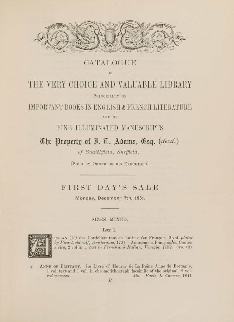  OF THE VERY CHOICK AND VALUABLE LIBRARY PRINCIPALLY OF IMPORTANT BOOKS IN ENGLISH &amp; FRENCH LITERATURE AND OF FINE ILLUMINATED MANUSCRIPTS Che Property of JI. C. Adams, Esyg. (decd) of Snaithfield, Sheffield. [Soup BY ORDER OF HIS ExxEcuToRsS]   FREES? “Day ee artes Monday, December 7th, 1931. SIZES MIXED, Lor 1. SPA LCORAN (L’) des Cordeliers tant en Latin qu’en Francois, 2 vol. plates 4 h) by Picart, old calf, Amsterdam, 1734—Amusemens Francois,’ou Contes X rire, 2 vol in 1, tert in Frenchand Italian, Venezia, 1752 &amp;vo. (3)  2 ANNE OF BritTANy. Le Livre d’ Heures de La Reine Anne de Bretagne, 1 vol. text and 1 vol. in chromolithograph facsimile of the original, 2 vol. red morocco 4to, Paris, L. Curmer, 184} B