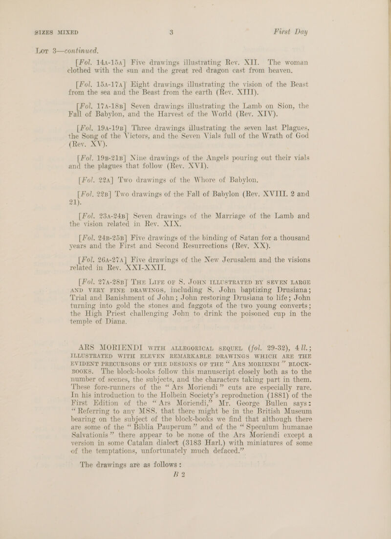 Lor 3—continued. [ Fol. 144-154] Five drawings illustrating Rev. XII. The woman clothed with the sun and the great red dragon cast from heaven. [fol. 154-174] Hight drawings illustrating the vision of the Beast from the sea and the Beast from the earth (Rev. XIII). [Fol. 174-188] Seven drawings illustrating the Lamb on Sion, the / Fall of Babylon, and the Harvest of the World (Rev. XIV). | | Fol. 194-198] Three drawings illustrating the seven last Plagues, the Song of the Victors, and the Seven Vials full of the Wrath of God (Rev. XV). [ Fol. 198-218] Nine drawings of the Angels pouring out their vials and the plagues that follow (Rev. X VJ). [Fol. 224] Two drawings of the Whore of Babylon. [ Fol. 2238] Two drawings of the Fall of Babylon (Rey. XVIII. 2 and 21). [ Fol. 234-248] Seven drawings of the Marriage of the Lamb and the vision related in Rev. XIX. [ Pol. 248-258] Five drawings of the binding of Satan for a thousand years and the First and Second Resurrections (Rev. XX). [ fol. 26A-274] Five drawings of the New Jerusalem and the visions related in Rev. XXI-XXII. [ Fol. 274-288] THe LIFE oF 8S. JOHN ILLUSTRATED BY SEVEN LARGE AND VERY FINE DRAWINGS, including S. John baptizing Drusiana; Trial and Banishment of John; John restoring Drusiana to life; John turning into gold the stones and faggots of the two young converts; the High Priest challenging John to drink the poisoned cup in the temple of Diana. ARS MORIENDI wirH ALiecoricaL SEQUEL (fol. 29-32), 411.; ILLUSTRATED WITH ELEVEN REMARKABLE DRAWINGS WHICH ARE THE EVIDENT PRECURSORS OF THE DESIGNS OF THE “ ARS MORIENDI” BLOCK- BOOKS. ‘The block-books follow this manuscript closely both as to the number of scenes, the subjects, and the characters taking part in them. These fore-runners of the “ Ars Moriendi” cuts are especially rare. In his introduction to the Holbein Society’s reproduction (1881) of the First Edition of the “Ars Moriendi,’ Mr. George Bullen says: “ Referring to any MSS. that there might be in the British Museum bearing on the subject of the block-books we find that although there are some of the “ Biblia Pauperum” and of the “ Speculum humanae Salvationis” there appear to be none of the Ars Moriendi except a version in some Catalan dialect (3183 Harl.) with miniatures of some of the temptations, unfortunately much defaced.”  The drawings are as follows: B 2