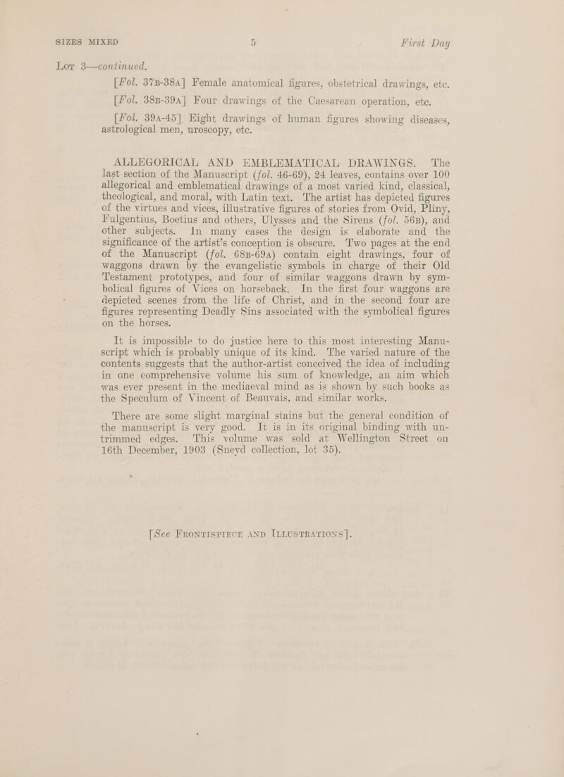 Lor 3—continued. [Fol. 378-384] Female anatomical figures, obstetrical drawings, ete. [fol. 38B-394] Four drawings of the Caesarean operation, ete. [Fol. 394-45], Hight drawings of human figures showing diseases, astrological men, uroscopy, ete. ALLEGORICAL AND EMBLEMATICAL DRAWINGS. The last section of the Manuscript (fol. 46-69), 24 leaves, contains over 100 allegorical and emblematical drawings of a most varied kind, classical, theological, and moral, with Latin text. The artist has depicted figures of the virtues and vices, illustrative figures of stories from Ovid, Pliny, Fulgentius, Boetius and others, Ulysses and the Sirens (fol. 568), and other subjects. In many cases the design is elaborate and the significance of the artist’s conception is obscure. Two pages at the end of the Manuscript (fol. 688-694) contain eight drawings, four of waggons drawn by the evangelistic symbols in charge of their Old Testament prototypes, and four of similar waggons drawn by sym- bolical figures of Vices on horseback. In the first four waggons are depicted scenes from the life of Christ, and in the second four are figures representing Deadly Sins associated with the symbolical figures on the horses. It is impossible to do justice here to this most interesting Manu- script which is probably unique of its kind. ‘The varied nature of the contents suggests that the author-artist conceived the idea of including in one comprehensive volume his sum of knowledge, an aim which was ever present in the mediaeval mind as is shown by such books as the Speculum of Vincent of Beauvais, and similar works. There are some slight marginal stains but the general condition of the manuscript is very good. It is in its original binding with un- trimmed edges. This volume was sold at Wellington Street on 16th December, 1903 (Snevd collection, lot 35). [See FRONTISPIECE AND [ILLUSTRATIONS |.