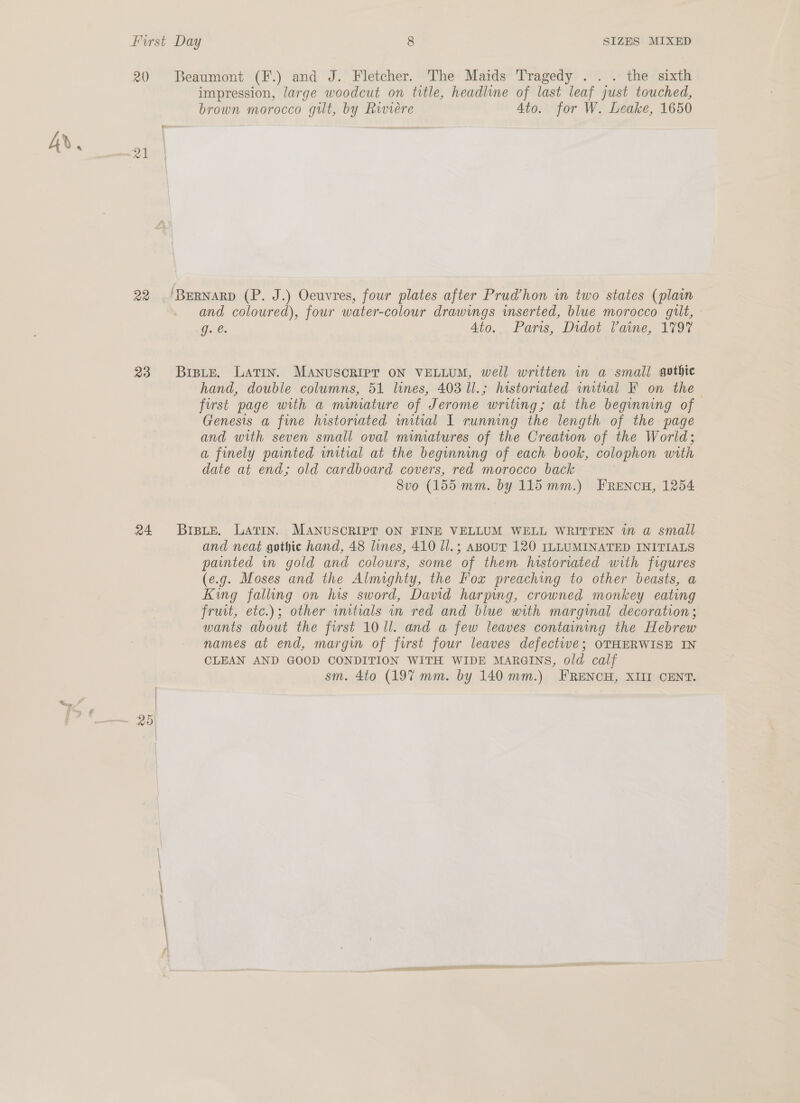 A». 20 Beaumont (F.) and J. Fletcher. The Maids Tragedy ... the sixth impression, large woodcut on title, headline of last leaf just touched, brown morocco gilt, by Rwvieére Ato. for W. Leake, 1650 in 22 .'Bernarp (P. J.) Oeuvres, four plates after Prud’hon in two states (plain and coloured), four water-colour drawings inserted, blue morocco gilt, Ge. 4to. Paris, Didot Paine, 1797 23 Brste. Latin. MANuscRIPT ON VELLUM, well written in a small gothic hand, double columns, 51 lines, 403 Ul.; historiated initial F on the first page with a mimiature of Jerome writing; at the begmmng of Genesis a fine historiated mitral I running the length of the page and with seven small oval miniatures of the Creation of the World; a finely painted wmitial at the beginning of each book, colophon with date at end; old cardboard covers, red morocco back 8vo (155 mm. by 115 mm.) FRENcH, 1254 24 Brats. Larin. MANUSCRIPT ON FINE VELLUM WELL WRITTEN in a small and neat gothic hand, 48 lines, 410 l/.; Asour 120 ILLUMINATED INITIALS painted mn gold and colours, some of them historiated with figures (e.g. Moses and the Almighty, the Fox preaching to other beasts, a Kwg falling on his sword, David harping, crowned monkey eating fruit, etc.); other wnitials in red and blue with marginal decoration ; wants about the first 10 ll. and a few leaves containing the Hebrew names at end, margin of first four leaves defectwe; OTHERWISE IN CLEAN AND GOOD CONDITION WITH WIDE MARGINS, old calf sm. 4to (197 mm. by 140 mm.) FRENCH, XIII CENT. 25]
