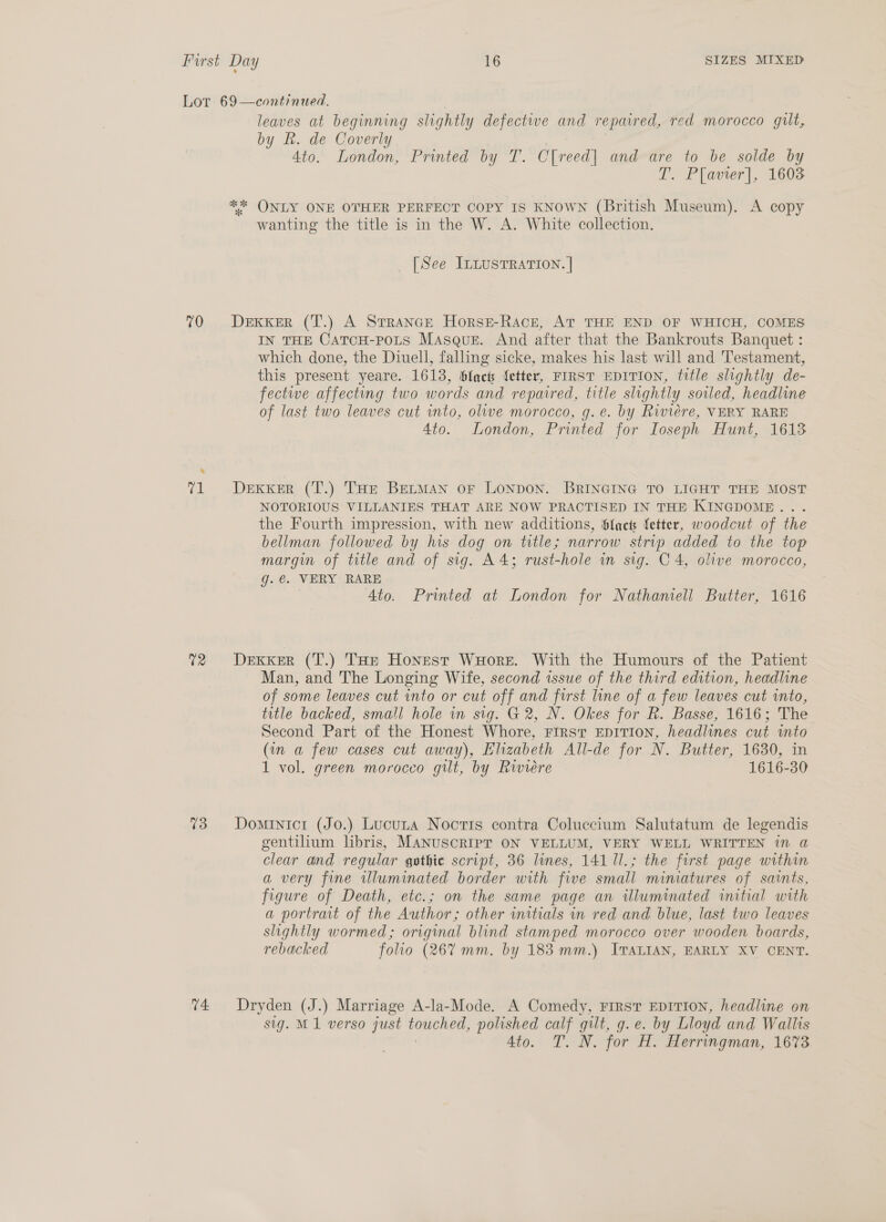 70 02 73 74. leaves at beginning slightly defectwe and repaired, red morocco gilt, by Rh. de Coverly 4to. London, Printed by T. CO freed] and are to be solde by T. Plavier], 1603 wanting the title is in the W. A. White collection. _ [See Intusrration. | DEKKER (T.) A StrRANGE HorseE-Race, AT THE END OF WHICH, COMES IN THE CATCH-POLS Masque. And after that the Bankrouts Banquet : which done, the Diuell, falling sicke, makes his last will and Testament, this present yeare. 1613, bfacts fetter, FIRST EDITION, tttle slightly de- fectwe affecting two words and repaired, title slightly soiled, headline of last two leaves cut into, olive morocco, g.e. by Riviere, VERY RARE 4to. London, Printed for Ioseph Hunt, 1613 DEKKER (T.) THe BetMan oF Lonpon. BRINGING TO LIGHT THE MOST NOTORIOUS VILLANIES THAT ARE NOW PRACTISED IN THE KINGDOME... the Fourth impression, with new additions, fact fetter, woodcut of the bellman followed by his dog on title; narrow strip added to the top margin of title and of sig. A4; rust-hole in sig. C4, olive morocco, g.@. VERY RARE 4to. Printed at London for Nathaniell Butter, 1616 DexKker (T.) THe Honest WuHore. With the Humours of the Patient Man, and The Longing Wife, second issue of the third edition, headline of some leaves cut into or cut off and first line of a few leaves cut into, title backed, small hole in sig. G@ 2, N. Okes for R. Basse, 1616; The Second Part of the Honest Whore, FIRST EDITION, headlines cut into (in a few cases cut away), Elizabeth All-de for N. Butter, 1630, in 1 vol. green morocco gilt, by Riviere 1616-30 Dominicr (Jo.) Lucura Noctis contra Coluccium Salutatum de legendis gentilium libris, MANUSCRIPT ON VELLUM, VERY WELL WRITTEN in @ clear and regular gothic script, 36 lines, 141 1l.; the first page within a very fine illuminated border with five small. miniatures of saints, figure of Death, etc.; on the same page an illuminated initial with a portrait of the Author; other initials in red and blue, last two leaves slightly wormed; original blind stamped morocco over wooden boards, rebacked folio (26% mm. by 183 mm.) ITALIAN, EARLY XV CENT. Dryden (J.) Marriage A-la-Mode. A Comedy, First EpITton, headline on sig. M1 verso just nes polished pa) gt, g.e. by Lloyd and Wallis Ato. T. N. for H. Herringman, 1673