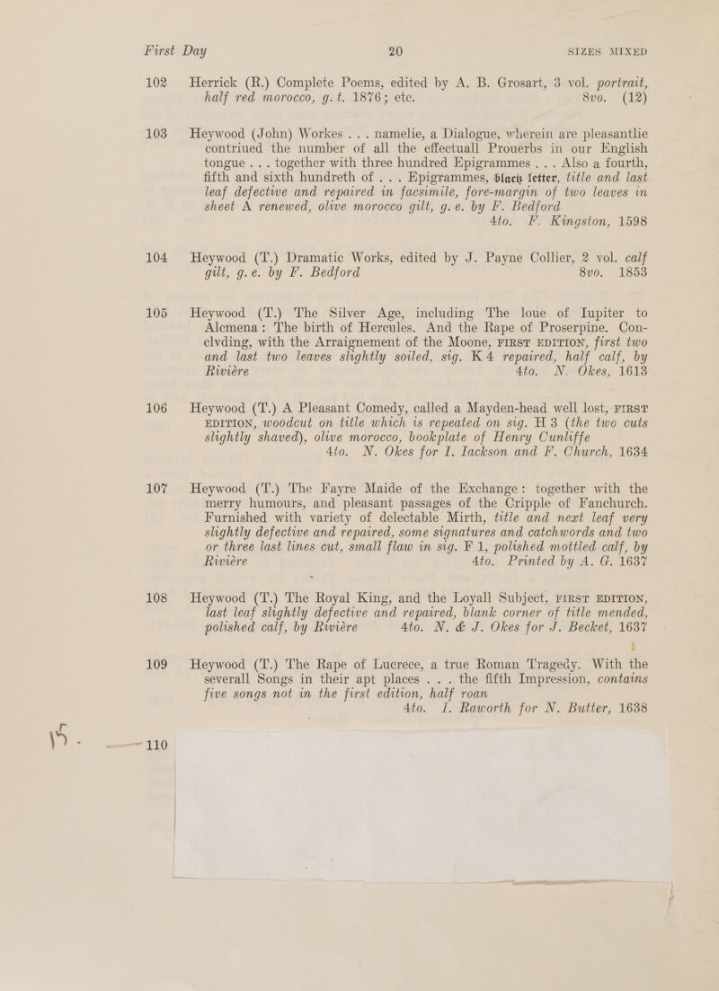 102 103 104 105 106 107 108 109 Herrick (R.) Complete Poems, edited by A. B. Grosart, 3 vol. portrait, half red morocco, g.t. 1876; ete. 8vo. (12) Heywood (John) Workes .. . namelie, a Dialogue, wherein are pleasantlie contriued the number of all the effectuall Prouerbs in our English tongue... together with three hundred Epigrammes ... Also a fourth, fifth and sixth hundreth of ... Epigrammes, blac fetter, title and last leaf defectwe and repaired in facsimile, fore-margin of two leaves in sheet A renewed, olwe morocco gilt, g.e. by IF. Bedford 4to. EF. Kingston, 1598 Heywood (T.) Dramatic Works, edited by J. Payne Collier, 2 vol. calf git, g.e. by F. Bedford 8vo. 1853 Heywood (T.) The Silver Age, including The loue of Iupiter to Alemena: The birth of Hercules. And the Rape of Proserpine. Con- elvding, with the Arraignement of the Moone, FIRST EDITION, first two and last two leaves slightly soiled, sig. K4 repavred, half calf, by Rwiére 4to. N. Okes, 1613 Heywood (T.) A Pleasant Comedy, called a Mayden-head well lost, rrrst EDITION, woodcut on title which is repeated on sig. H 8 (the two cuts slightly shaved), olwe morocco, bookplate of Henry Cunliffe 4to. N. Okes for I. Iackson and F. Church, 1634 Heywood (T.) The Fayre Maide of the Exchange: together with the merry humours, and pleasant passages of the Cripple of Fanchurch. Furnished with variety of delectable Mirth, title and next leaf very slightly defective and repatred, some signatures and catchwords and two or three last lines cut, small flaw in sig. F 1, polished mottled calf, by Rwiere 4to. Printed by A. G. 1637 ». Heywood (T.) The Royal King, and the Loyall Subject, rrrsr EDITION, last leaf slightly defective and repaired, blank corner of title mended, polished calf, by Rwiére Ato. N. &amp; J. Okes for J. Becket, 1637 : Heywood (T.) The Rape of Lucrece, a true Roman Tragedy. With the severall Songs in their apt places ... the fifth Impression, contains five songs not in the first edition, half roan