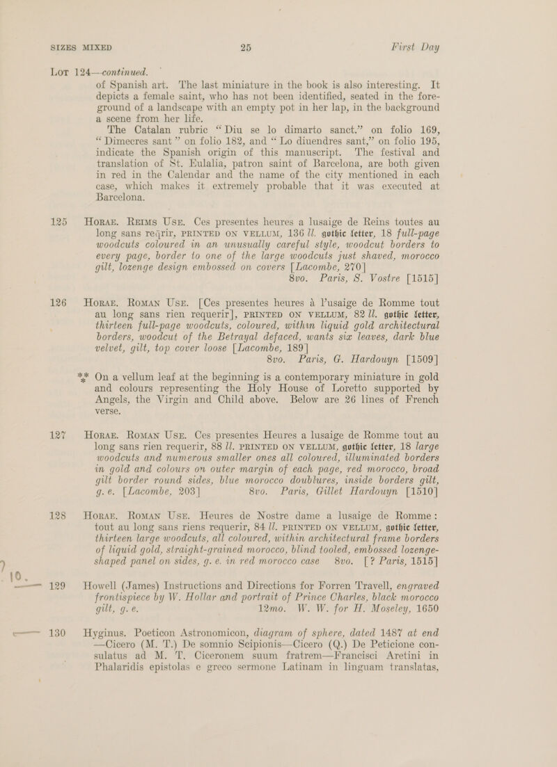 127 128 a 130 of Spanish art. The last miniature in the book is also interesting. It depicts a female saint, who has not been identified, seated in the fore- ground of a landscape with an empty pot in her lap, in the background a scene from her life. The Catalan rubric “Diu se lo dimarto sanct.” on folio 169, “ Dimecres sant” on folio 182, and ‘* Lo diuendres sant,” on folio 195, indicate the Spanish origin of this manuscript. The festival and translation of St. Eulala, patron saint of Barcelona, are both given in red in the Calendar and the name of the city mentioned in each ease, which makes it extremely probable that it was executed at Barcelona. Horak. Retms User. Ces presentes heures a lusaige de Reins toutes au long sans reqrir, PRINTED ON VELLUM, 136 Jl. gothic fetter, 18 full-page woodcuts coloured in an unusually careful style, woodcut borders to every page, border to one of the large woodcuts just shaved, morocco gilt, lozenge design embossed on covers [ Lacombe, 270 | 8vo. Paris, S. Vostre [1515] Horst. Roman Use. [Ces presentes heures a Pusaige de Romme tout au long sans rien requerir|], PRINTED ON VELLUM, 82 /l. gothic etter, thirteen full-page woodcuts, coloured, withm liquid gold architectural borders, woodcut of the Betrayal defaced, wants six leaves, dark blue velvet, gilt, top cover loose [| Lacombe, 189 | 8vo. Paris, G. Hardouyn [1509] and colours representing the Holy House of Loretto supported by Angels, the Virgin and Child above. Below are 26 lines of French verse. Horaz. Roman Use. Ces presentes Heures a lusaige de Romme tout au long sans rien requerir, 88 //. PRINTED ON VELLUM, gothic Setter, 18 large woodcuts and numerous smaller ones all coloured, illuminated borders in gold and colours on outer margin of each page, red morocco, broad gilt border round sides, blue morocco doublures, inside borders gilt, g.e. [Lacombe, 203] 8vo. Paris, Gillet Hardouyn [1510] Horar. Roman Use. Heures de Nostre dame a lusaige de Romme: tout au long sans riens requerir, 84 //. PRINTED ON VELLUM, gothic fetter, thirteen large woodcuts, all coloured, within architectural frame borders of liquid gold, straight-grained morocco, blind tooled, embossed lozenge- shaped panel on sides, g.e. in red morocco case 8vo. [? Parts, 1515] Howell (James) Instructions and Directions for Forren 'T'ravell, engraved frontispiece by W. Hollar and portrait of Prince Charles, black morocco gilt, g.e. 12mo. W. W. for H. Moseley, 1650 Hyginus. Poeticon Astronomicon, diagram of sphere, dated 1487 at end —Cicero (M. T.) De somnio Scipionis—Cicero (Q.) De Peticione con- sulatus ad M. T. Ciceronem suum fratrem—Francisci Aretini in Phalaridis epistolas e greeco sermone Latinam in linguam translatas,
