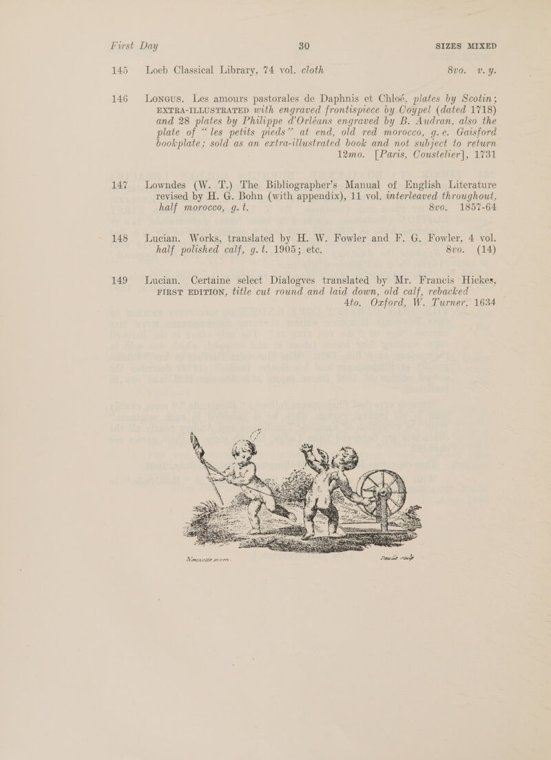146 147 148 149 Loneus. Les amours pastorales de Daphnis et Chloé, plates by Scotin; EXTRA-ILLUSTRATED with engraved frontispiece by Coypel (dated 1718) and 28 plates by Philippe d Orléans engraved by B. Audran, also the plate of “les petits pieds’ at end, old red morocco, g.e. Gaisford bookplate; sold as an extra-illustrated book and not subject to return 12mo. [Paris, Cousteher|, 1731 Lowndes (W. T.) The Bibliographer’s Manual of English Literature revised by H. G. Bohn (with appendix), 11 vol. mterleaved throughout, half morocco, g. t. 8vo. 1857-64 Lucian. Works, translated by H. W. Fowler and F. G. Fowler, 4 vol. half polished calf, g.t. 1905; ete. 8vo. (14) Lucian. Certaine select Dialogves translated by Mr. Francis Hickes, FIRST EDITION, title cut round and laid down, old calf, rebacked 4to. Oxford, W. Turner, 1634 