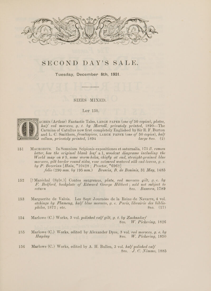  Tuesday, December 8th, 1981. SIZES MIXED. Lor 150. SO) /|ACHEN (Arthur) Fantastic Tales, LARGE PAPER (one of 50 copies), plates, S\\\ half red morocco, g. t. by Morrell, privately printed, 1890—The Carmina of Catullus now first completely Englished by Sir R. F. Burton fi) and L. C. Smithers, frontispiece, LARGE PAPER (one of 50 copies), half 29) vellum, privately printed, 1894 large 8vo. (2)  151 Macropius. InSomnium Scipionis expositiones et saturnalia, 175 d/. roman letter, has the original blank leaf a1, woodcut diagrams including the World map on ¥ 5, some worm-holes, chiefly at end, straight-grained blue morocco, gilt border round sides, rose coloured watered silk end-leaves, g. e. by P. Bozerian | Hain, *10428 ; Proctor, *6962| folio (290 mm. by 195mm.) Brescia, B. de Boninis, 31 May, 1485 152 [?Maréchal (Sylv.)] Contes saugrenus, plate, red morocco gilt, g.e. by F’. Bedford, bookplate of Edward George Hibbert ; sold not subject to return 8vo. Bassora, 1789 153 Marguerite de Valois. Les Sept Journées de la Reine de Navarre, 4 vol. etchings by Flameng, half blue morocco, g. e. Paris, librairie des biblio- philes, 1872; ete. 8v0. (17) 154 Marlowe (C.) Works, 3 vol. polished calf gilt, g. t. by Zaehnsdorf . 8v0o. W. Pickering, 1826 155 Marlowe (C.) Works, edited by Alexander Dyce, 3 vol. red morocco, g. e. by Hayday 8vo. W. Pickering, 1850 156 Marlowe (C.) Works, edited by A. H. Bullen, 3 vol. half polished calf 8vo. J.C. Nimmo, 1885
