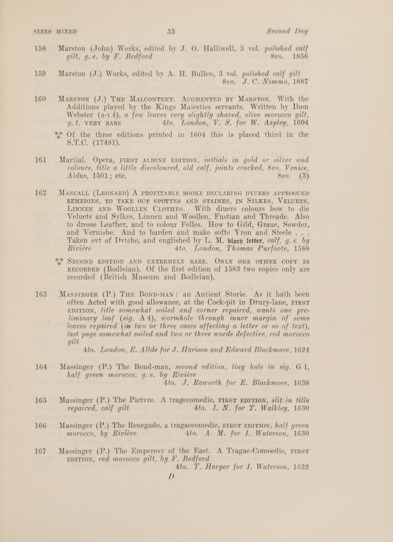 158 159 160 161 163 164 165 166 167 Marston (John) Works, edited by J. O. Halliwell, 3 vol. polished calf gilt, g.e. by F. Bedford 8vo. 1856 Marston (J.) Works, edited by A. H. Bullen, 3 vol. polished calf gilt 8vo. J. C. Nimmo, 1887 Marston (J.) THe Matcontrent. AUGMENTED BY Marston. With the Additions played by the Kings Maiesties servants. Written by Ihon Webster (4-14), a few leaves very slightly shaved, olive morocco gilt, g.t. VERY RARE 4to. London, V. 8. for W. Aspley, 1604 ** Of the three editions printed in 1604 this is placed third in the S.T.C. (17481). Martial. Opera, FIRST ALDINE EDITION, initials in gold or stlver and colours, title a little discoloured, old calf, joints cracked, 8vo, Venice, Aldus, 1501; ete. 8vo. (3) MAscaLi (LEONARD) A PROFITABLE BOOKE DECLARING DYUERS APPROOUED REMEDIES, TO TAKE OUT SPOTTES AND STAINES, IN SILKES, VELUETS, LINNEN AND WOOLLEN CiLoTHES. With diuers colours how to die Veluets and Sylkes, Linnen and Woollen, Fustian and Threade. Also to dresse Leather, and to colour Felles. How to Gild, Graue, Sowder, and Vernishe. And to harden and make softe Yron and Steele... Taken ovt of Dvtche, and englished by L. M. facts fetter, calf, g.e. by Riviere 4to. London, Thomas Purfoote, 1588 ** SECOND EDITION AND EXTREMELY RARE. ONLY ONE OTHER COPY, IS RECORDED (Bodleian). Of the first edition of 1583 two copies only are recorded (British Museum and Bodleian). MASSINGER (P.) THE Bonp-Man: an Antient Storie. As it hath been often Acted with good allowance, at the Cock-pit in Drury-lane, Frrst EDITION, title somewhat soiled and corner repaired, wants one pre- liminary leaf (sig. A4), wormhole through inner margin of some leaves repaired (in two or three cases affecting a letter or so of text), last page somewhat soiled and two or three words defective, red morocco gilt Ato. London, EF. Allde for J. Harison and Edward Blackmore, 1624 Massinger (P.) The Bond-man, second edition, tiny hole in sig. G1, half green morocco, g.e. by Riviere 4to. J. Raworth for E. Blackmore, 1638 Massinger (P.) The Pictvre. A tragecomedie, FIRST EDITION, slit in title repaired, calf gilt 4to. I. N. for T. Walkley, 1630 Massinger (P.) The Renegado, a tragaecomedie, FIRST EDITION, half green morocco, by Riviere 4to. A. M. for I. Waterson, 1630 Massinger (P.) The Emperovr of the East. A Tragae-Comoedie, FIRST EDITION, red morocco gilt, by I’. Bedford 4to. T. Harper for I. Waterson, 1632 dD