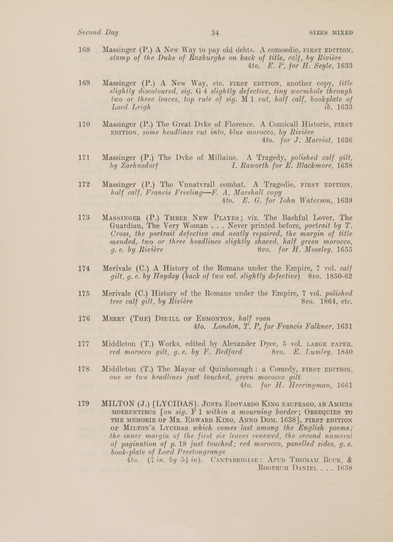 168 170 wel 1%2 173 174 175 176 ive 178 179 Massinger (P.) A New Way to pay old debts. A comoedie, FIRST EDITION, stamp of the Duke of Roxburghe on back of title, caif, by Riwiere 4to. E. P. for H. Seyle, 1633 Massinger (P.) A New Way, etc. FIRST EDITION, another copy, title slightly discoloured, sig. G4 slightly defective, tiny wormhole through two or three leaves, top rule of sig. M1 cut, half calf, bookplate of Lord HOUR 1b. 1633 Massinger (P.) The Great Dvke of Florence. A Comicall Historie, First EDITION, some headlines cut into, blue morocco, by Riwiére Ato. for J. Marriot, 1636 Massinger (P.) The Dvke of Millaine. A Tragedy, polished calf guilt, by Zaehnsdorf I. Raworth for LE. Blackmore, 1638 Massinger (P.) The Vnnatvrall combat. A Tragedie, FIRST EDITION, half Oat Francis Freeling—l. A. Marshall copy 4to. EH. G. for Iohn Waterson, 1639 Massincer (P.) TuHree New Puayes; viz. The Bashful Lover, The Guardian, The Very Woman... Never printed before, portrait by T. Cross, the portrait defective and neatly repaired, the margin of title mended, two or three headlines slightly shaved, half green morocco, g.e. by Riviere 8vo. for H. Moseley, 1655 Merivale (C.) A History of the Romans under the Empire, 7 vol. calf gilt, g.e. by Hayday (back of two vol. slightly defective) 8vo. 1850-62 Merivale (C.) History of the Romans under the Empire, 7 vol. polished tree calf gilt, by Riviere 8vo. 1864, ete. MERRY (a) Devitt oF Epmonton, half roan Ato. London, T. P. for Francis Falkner, 1631 Middleton (T.) Works, edited by Alexander Dyce, 5 vol. LARGE PAPER, red morocco gilt, g.e. by I. Bedford 8vo. Hh. Lumley, 1840 Middleton (T.) The Mayor of Quinborough : a Comedy, FIRST EDITION, one or two headlines just touched, green morocco gilt 4to. for H. Herringman, 1661 MOERENTIBUS [on sig. F1 within a mourning border; OBSEQUIES TO THE MEMORIE OF Mr. Epwarp Kine, Anno Dom. 1638], FIRST EDITION or Mirron’s Lyoras which comes last among the English poems; the inner margin of the first six leaves renewed, the second numeral of pagination of p.18 just touched; red morocco, panelled sides, g. e. book-plate of Lord Prestongrange 4to. (Yin. by 54m). CanTasRiciaE: Apup THomam Buck, &amp; RoceruM Danie... . 1638