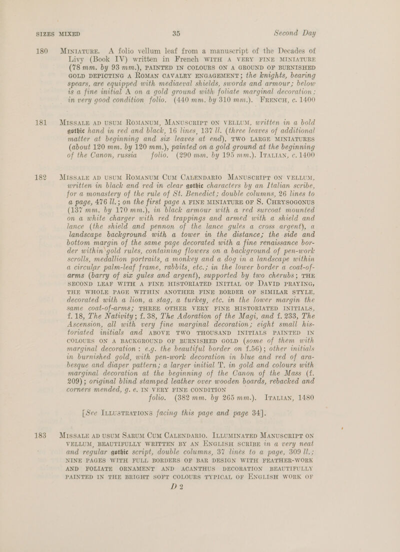 180 181 182 Livy (Book IV) written in French WITH A VERY FINE MINIATURE (78 mm. by 93 mm.), PAINTED IN COLOURS ON A GROUND OF BURNISHED GOLD DEPICTING A ROMAN CAVALRY ENGAGEMENT; the knights, bearing spears, are equipped with mediaeval shields, swords and armour; below is a fine initial A on a gold ground with foliate marginal decoration ; in very good condition folio. (440 mm. by 310 mm.). FRENCH, c. 1400 gothic hand in red and black, 16 lines, 137 ll. (three leaves of additional matter at beginning and siz leaves at end), TWO LARGE MINIATURES (about 120 mm. by 120 mm.), painted on a gold ground at the beginning of the Canon, russia folio. (290 mm. by 195 mm.). Irartan, c. 1400 written in black and red in clear gothic characters by an Italian scribe, for a monastery of the rule of St. Benedict; double columns, 26 lines to a page, 476 Il.; on the first page A FINE MINIATURE OF S. CHRYSOGONUS (137 mm. by 170 mm.), in black armour with a red surcoat mounted on a white charger with red trappings and armed with a shield and lance (the shield and pennon of the lance gules a cross argent), a landscape background with a tower wm the distance; the side and bottom margin of the same page decorated with a fine renaissance bor- der within gold rules, containing flowers on a background of pen-work scrolls, medallion portraits, a monkey and a dog in a landscape within a circular palm-leaf frame, rabbits, etc.; m the lower border a coat-of- arms (barry of siz gules and argent), supported by two cherubs; THE SECOND LEAF WITH A FINE HISTORIATED INITIAL OF DAVID PRAYING, THE WHOLE PAGE WITHIN ANOTHER FINE BORDER OF SIMILAR STYLE, decorated with a lion, a stag, a turkey, etc. in the lower margin the same coat-of-arms; THREE OTHER VERY FINE HISTORIATED INITIALS, f.18, The Natwity; f.38, The Adoration of the Magi, and f. 233, The Ascension, all with very fine marginal decoration; eight small his- toriated wmitials and ABOVE TWO THOUSAND INITIALS PAINTED IN COLOURS ON A BACKGROUND OF BURNISHED GOLD (some of them with marginal decoration: e.g. the beautiful border on £.56); other initials in burnished gold, with pen-work decoration in blue and red of ara- besque and diaper pattern; a larger wmitial 'T. in gold and colours with marginal decoration at the beginning of the Canon of the Mass (f. 209); original blind stamped leather over wooden boards, rebacked and corners mended, g. €. IN VERY FINE CONDITION folio. (382mm. by 265 mm.). IJrartan, 1480 (See InLustrations facing this page and page 34]. VELLUM, BEAUTIFULLY WRITTEN BY AN ENGLISH SCRIBE in a very neat and regular gothic script, double columns, 37 lines to a page, 309 Il.; NINE PAGES WITH FULL BORDERS OF BAR DESIGN WITH FEATHER-WORK AND FOLIATE ORNAMENT AND ACANTHUS DECORATION BEAUTIFULLY PAINTED IN THE BRIGHT SOFT COLOURS TYPICAL OF ENGLISH WORK OF D2