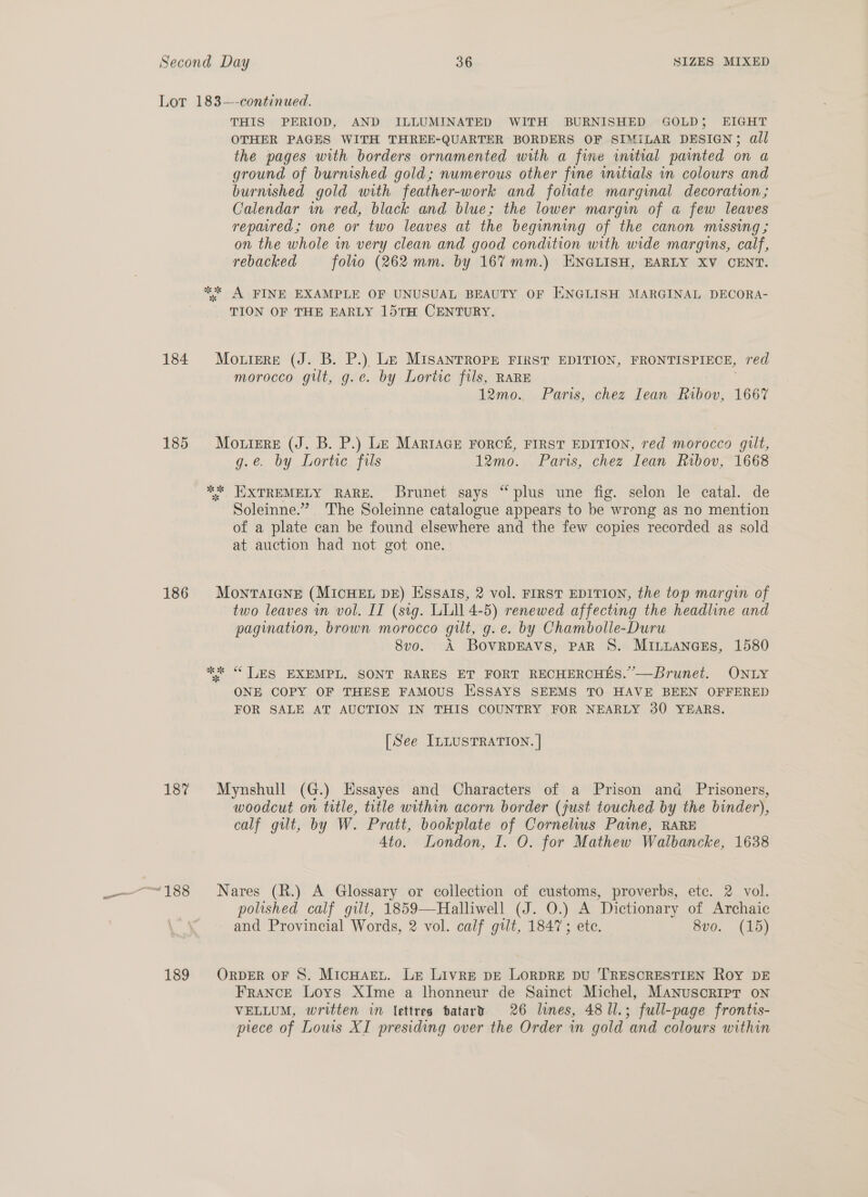 Lot 183—-continued. THIS PERIOD, AND ILLUMINATED WITH BURNISHED GOLD; EIGHT OTHER PAGES WITH THREE-QUARTER BORDERS OF SIMILAR DESIGN; all the pages with borders ornamented with a fine initial painted on a ground of burnished gold; numerous other fine vnitials in colours and burnished gold with feather-work and folate marginal decoration; Calendar wm red, black and blue; the lower margin of a few leaves repaired; one or two leaves at the beginning of the canon missing ; on the whole in very clean and good condition with wide margins, calf, rebacked folio (262 mm. by 167 mm.) ENGLISH, EARLY XV CENT. *%* A FINE EXAMPLE OF UNUSUAL BEAUTY OF ENGLISH MARGINAL DECORA- TION OF THE EARLY 15TH CENTURY. 184 Mo.rere (J. B. P.) Le MIsanrRope FIRST EDITION, FRONTISPIECE, red morocco gilt, g.e. by Lortic fils, RARE 12mo. Paris, chez Iean Ribov, 1667 185 Mouiere (J. B. P.) Le Marrace Force, FIRST EDITION, red morocco gilt, g.e. by Lortic fils 12mo. Paris, chez Iean Ribov, 1668 ** EXTREMELY RARE. Brunet says “plus une fig. selon le catal. de Soleinne.” The Soleinne catalogue appears to be wrong as no mention of a plate can be found elsewhere and the few copies recorded as sold at auction had not got one. 186 Montaicne (MIcHEL DE) Essalis, 2 vol. FIRST EDITION, the top margin of two leaves wn vol. IT (sig. LLIN 4-5) renewed affecting the headline and pagination, brown morocco gilt, g.e. by Chambolle-Duru 8vo. A BovrRDEAVS, PAR S. MiILLANGcEs, 1580 ee “ LES EXEMPL. SONT RARES ET FORT RECHERCHES.”—Brunet. ONLY ONE COPY OF THESE FAMOUS ESSAYS SEEMS TO HAVE BEEN OFFERED FOR SALE AT AUCTION IN THIS COUNTRY FOR NEARLY 30 YEARS. [See ILLUSTRATION. | 18% Mynshull (G.) Essayes and Characters of a Prison and Prisoners, woodcut on title, title within acorn border (just touched by the binder), calf gilt, by W. Pratt, bookplate of Cornelius Paine, RARE 4to. London, I. O. for Mathew Walbancke, 1638 polished calf gilt, 1859—Halliwell (J. O.) A Dictionary of Archaic and Provincial Words, 2 vol. calf gilt, 1847; ete. 8vo. (15) 189 OrpbeER oF 8. MicHart. Le Livre pe LorDRE DU 'TRESCRESTIEN Roy DE France Loys XIme a lhonneur de Sainct Michel, Manuscripr on VELLUM, written in lettres patary 26 lines, 48 1l.; full-page frontis- piece of Louis XI presiding over the Order in gold ‘and colours within