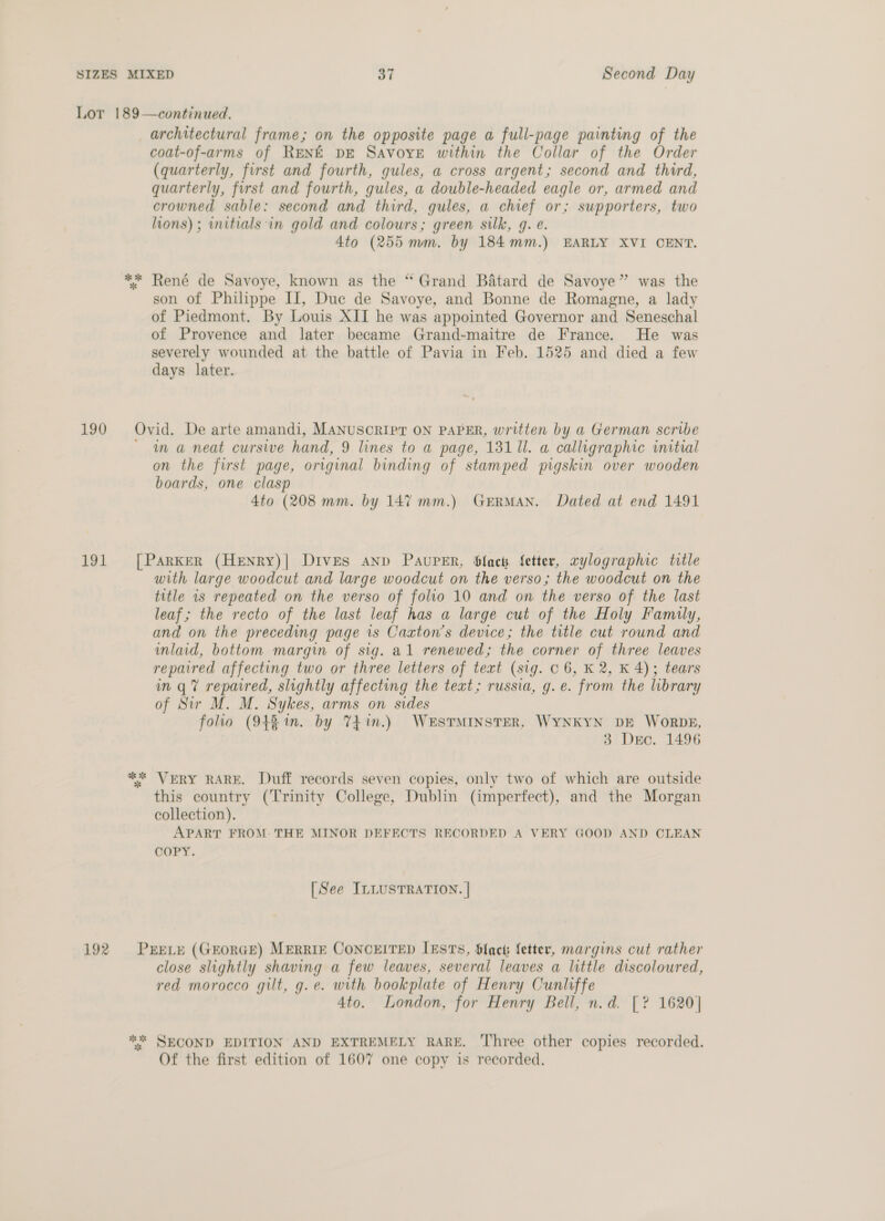 Lor 189—continued. architectural frame; on the opposite page a full-page painting of the coat-of-arms of RENE DE Savoye within the Collar of the Order (quarterly, first and fourth, gules, a cross argent; second and third, quarterly, first and fourth, gules, a double-headed eagle or, armed and crowned sable: second and third, gules, a chief or; supporters, two lions) ; initials in gold and colours; green silk, g. e. 4to (255 mm. by 184mm.) EARLY XVI CENT. ** René de Savoye, known as the “ Grand Batard de Savoye” was the son of Philippe II, Duc de Savoye, and Bonne de Romagne, a lady of Piedmont. By Louis XII he was appointed Governor and Seneschal of Provence and later became Grand-maitre de France. He was severely wounded at the battle of Pavia in Feb. 1525 and died a few days later. 190 Ovid. De arte amandi, MANUSCRIPT ON PAPER, written by a German scribe ~ ma neat cursive hand, 9 lines to a page, 131 11. a calligraphic initial on the first page, original binding of stamped pigskin over wooden boards, one clasp 4to (208 mm. by 147 mm.) GERMAN. Dated at end 1491 191 [Parker (HeEnry)| Dives anp PAUPER, blacth fetter, rylographic title with large woodcut and large woodcut on the verso; the woodcut on the title 1s repeated on the verso of folio 10 and on the verso of the last leaf; the recto of the last leaf has a large cut of the Holy Family, and on the preceding page is Caxton’s device; the title cut round and imlaid, bottom margin of sig. al renewed; the corner of three leaves repaired affecting two or three letters of text (sig. C6, K 2, K 4); tears in q@ repaired, slightly affecting the text; russia, g. e. from the library of Sir M. M. Sykes, arms on sides folio (948 in. by %4in.) WESTMINSTER, WYNKYN DE WORDE, 3 Dec. 1496 ** VERY RARE. Duff records seven copies, only two of which are outside this country (Trinity College, Dublin (imperfect), and the Morgan collection). APART FROM: THE MINOR DEFECTS RECORDED A VERY GOOD AND CLEAN COPY. [See ILLUSTRATION. | 192 PrELE (GEORGE) MERRIE CONCEITED IESTS, Slack fetter, margins cut rather close slightly shaving a few leaves, several leaves a little discoloured, red morocco gilt, g.e. with bookplate of Henry Cunliffe 4to. London, for Henry Bell, n.d. [? 1620] ** SECOND EDITION AND EXTREMELY RARE. Three other copies recorded. Of the first edition of 1607 one copy is recorded.