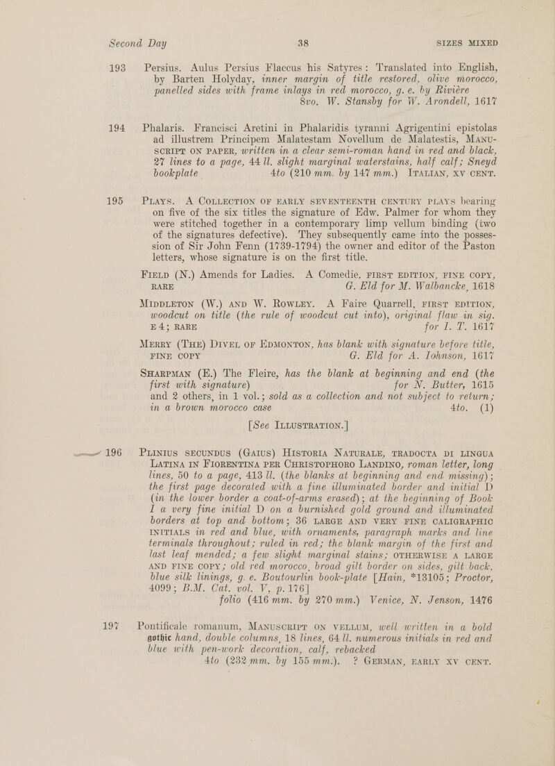 193 Persius. Aulus Persius Flaccus his Satyres: Translated into English, by Barten Holyday, inner margin of title restored, olive morocco, panelled sides with frame inlays in red morocco, g.e. by Riwiere 8vo. W. Stansby for W. Arondell, 1617 194 Phalaris. Francisci Aretini in Phalaridis tyranni Agrigentini epistolas ad illustrem Principem Malatestam Novellum de Malatestis, Mawnv- SCRIPT ON PAPER, written in a clear semi-roman hand in red and black, 27 lines to a page, 44. ll. slight marginal waterstains, half calf; Sneyd bookplate 4to (210 mm. by 147 mm.) ITALIAN, XV CENT. 195 Puays. A COLLECTION OF EARLY SEVENTEENTH CENTURY PLAYS bearing on five of the six titles the signature of Edw. Palmer for whom they were stitched together in a contemporary limp vellum binding (two of the signatures defective). They subsequently came into the posses- sion of Sir John Fenn (1739-1794) the owner and editor of the Paston letters, whose signature is on the first title. Fietp (N.) Amends for Ladies. A Comedie, FIRST EDITION, FINE COPY, RARE G. Eld for M. Walbancke, 1618 MippLEToN (W.) aND W. Rowzey. A Faire Quarrell, FIRST EDITION, woodcut on title (the rule of woodcut cut into), original flaw in sig. E43; RARE FOU Tack PHOT Merry (THE) Diver or EpmMonton, has blank with signature before title, FINE COPY G. Eld for A. Iohnson, 1617 SHarpman (E.) The Fleire, has the blank at beginning and end (the first with signature) for N. Butter, 1615 and 2 others, in 1 vol.; ; sold as a collection and not subject to return; in a brown morocco case Ato. (1) [See ILLUSTRATION. | ome 196 PLINIUS SECUNDUS (GAIUS) HisToRIA NATURALE, TRADOCTA DI LINGUA LATINA IN FIORENTINA PER CHRISTOPHORO LANDINO, roman letter, long lines, 50 to a page, 413 Il. (the blanks at beginning and end missing) : the frst page decorated with a fine illuminated border and initial D (in the lower border a coat-of-arms erased); at the beginning of Book I a very fine initial D on a burnished gold ground and illuminated borders at top and bottom; 36 LARGE AND VERY FINE CALIGRAPHIC INITIALS in red and blue, with ornaments, paragraph marks and line terminals throughout; ruled in red; the blank margin of the first and last leaf mended; a few slight marginal stains; OTHERWISE A LARGE AND FINE copy; old red morocco, broad gilt border on sides, gilt back, blue silk linings, Gs é. Boutourlin book- -plate [Hain, *13105; Proctor, 4099 BM, Cat. vol. V, p. 176) folio (416 mm. by 270 mm.) Venice, N. Jenson, 1476 197 Pontificale romanum, MANusoRIpr ON VELLUM, well written in a bold gothic hand, double columns, 18 lines, 64 ll. numerous initials in red and blue with pen-work decoration, calf, rebacked Ato (232 mm. by 155 mm:). ? GERMAN, EARLY XV CENT.
