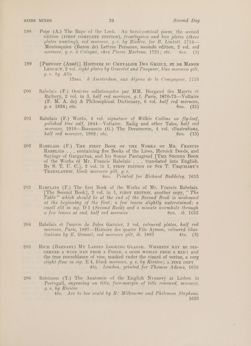 198 199 200 201 203 204 206 Pope (A.) The Rape of the Lock. An heroi-comical poem, the second edition (FIRST COMPLETE EDITION), ae i and two plates (three plates wanting), red morocco, g.e. by Riviere, for B. Lintott, 1714— Montesquieu (Baron de) Lettres Persanes, seconde edition, 2 vol. red morocco, g.e. a Cologne, chez Pierre Marteau, 1721; ete. 8vo. (5) [Prevost (AsBé)| HisTorrE pU CHEVALIER DES GRIEUX, ET DB MANON Lescaut, 2 vol. eight plates by Gravelot and Pasquier, blue morocco gilt, g.e. by Allo 12mo. a Amsterdam, aux dépens de la Compagnie, 1753 Rabelais (F.) Oeuvres collationnées par MM. Burgaud des Marets et Rathery, 2 vol. in 3, half red morocco, g.t. Paris, 1870-73—Voltaire (Ff. M. A. de) A Philosophical Dictionary, 6 vol. half red morocco, g. €. 1824; ete. 8vo. (21) Rabelais (F.) Works, 4 vol. signature of Wilkie Collins on fly-leaf, polished tree calf, 1844—-Voltaire. Zadig and other Tales, half red morocco, 1910—Boceaccio (G.) The Decameron, 4 vol. illustrations, half red morocco, 1902; ete. 8vo0. (15) RABELAIS . . . containing five Books of the Lives, Heroick Deeds, and Sayings of Gargantua, and his Sonne Pantagruel [THE Second Book of the Works of Mr. Francis Rabelais . . . translated into English. By 8S. T. U. C.], 2 vol. in 1, First EDITION oF Sir T. UrquHarr’s TRANSLATION, black morocco gilt, g. e. 8v0o. Printed for Richard Baddeley, 1653 RaBeLAtIs (F.) The first Book of the Works of Mr. Francis Rabelais. [The Second Book], 2 vol. in 1, First EDITION, another copy, “ The Table’? which should be at the end of the Second Book is misbound at the beginning of the first; a few leaves slightly waterstained; a small slit in sig. D1 (Second Book) and a minute wormhole through a few leaves at end, half red morocco 8v0. ib. 1653 Rabelais et Vceuvre de Jules Garnier, 2 vol. coloured plates, half red morocco, Paris, 1897—-Histoire des quatre Fils Aymon, coloured wlus- trations by E. Grasset, red morocco gilt, 1b. 1883 4to. (3) Ricw (Barnasy) My Lapies Lookine GuAsseE. WHEREIN MAY BE DIS- CERNED A WISE MAN FROM A IOOLE, A GOOD WOMAN FROM A BAD: and the true resemblance of vice, masked vnder the vizard of vertue, a very slight flaw in sig. E 4, black morocco, g. e. by Riviere; A. FINE COPY 4to. London, printed for Thomas Adams, 1616 tobinson (T.) The Anatomie of the English Nvnnery at Lisbon in Portvgall, engraving on title, fore-margin of title renewed, morocco, g.e. by Riviere | 4to. Are to bee sould by R: Milbourne and Philemon Stephens. 1623