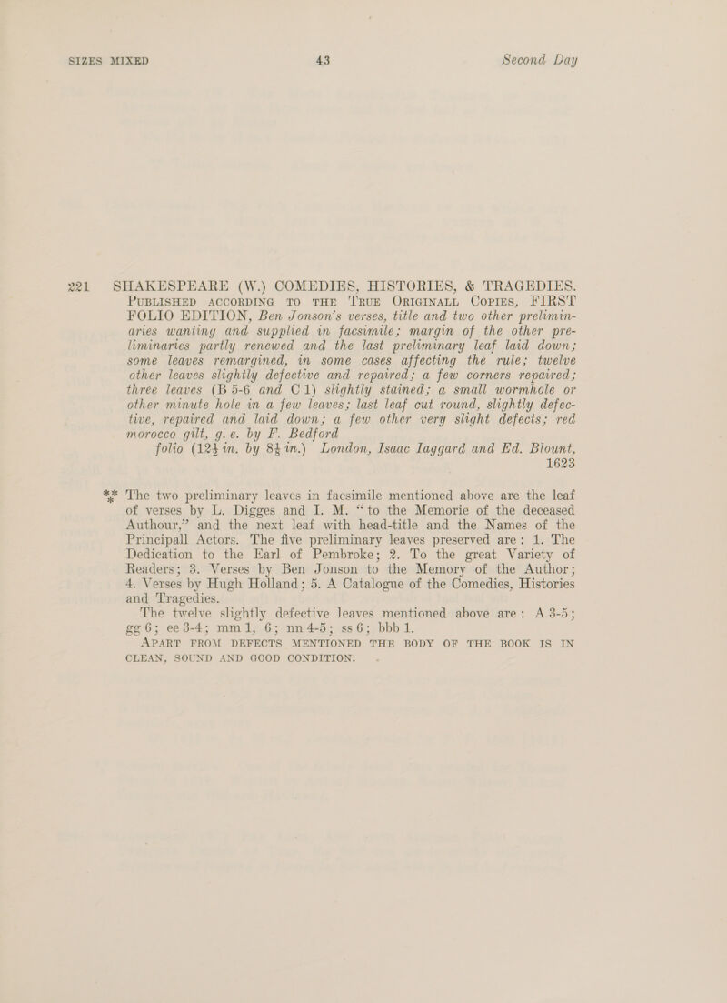 » 4 a1 * * PUBLISHED ACCORDING TO THE TRUE ORIGINALL CopliEs, FIRST FOLIO EDITION, Ben Jonson’s verses, title and two other prelimin- aries wanting and supplied in facsimile; margin of the other pre- luminaries partly renewed and the last prelimimary leaf laid down; some leaves remargined, in some cases affecting the rule; twelve other leaves slightly defective and repaired; a few corners repatred; three leaves (B 5-6 and C1) slightly stained; a small wormhole or other minute hole in a few leaves; last leaf cut round, slightly defec- tive, repaired and laid down; a few other very slight defects; red morocco gut, g.e. by F. Bedford folio (124 im. by 84%.) London, Isaac Iaggard and Ed. Blount, 1623 The two preliminary leaves in facsimile mentioned above are the leaf of verses by L. Digges and I. M. “to the Memorie of the deceased Authour,” and the next leaf with head-title and the Names of the Principall Actors. The five preliminary leaves preserved are: 1. The Dedication to the Earl of Pembroke; 2. To the great Variety of Readers; 3. Verses by Ben Jonson to the Memory of the Author; 4. Verses by Hugh Holland; 5. A Catalogue of the Comedies, Histories and Tragedies. The twelve slightly defective leaves mentioned above are: A 3-5; gg6; ee 3-4; mml, 6; nn4-5; ss6; bbb 1. APART FROM DEFECTS MENTIONED THE BODY OF THE BOOK IS IN CLEAN, SOUND AND GOOD CONDITION.