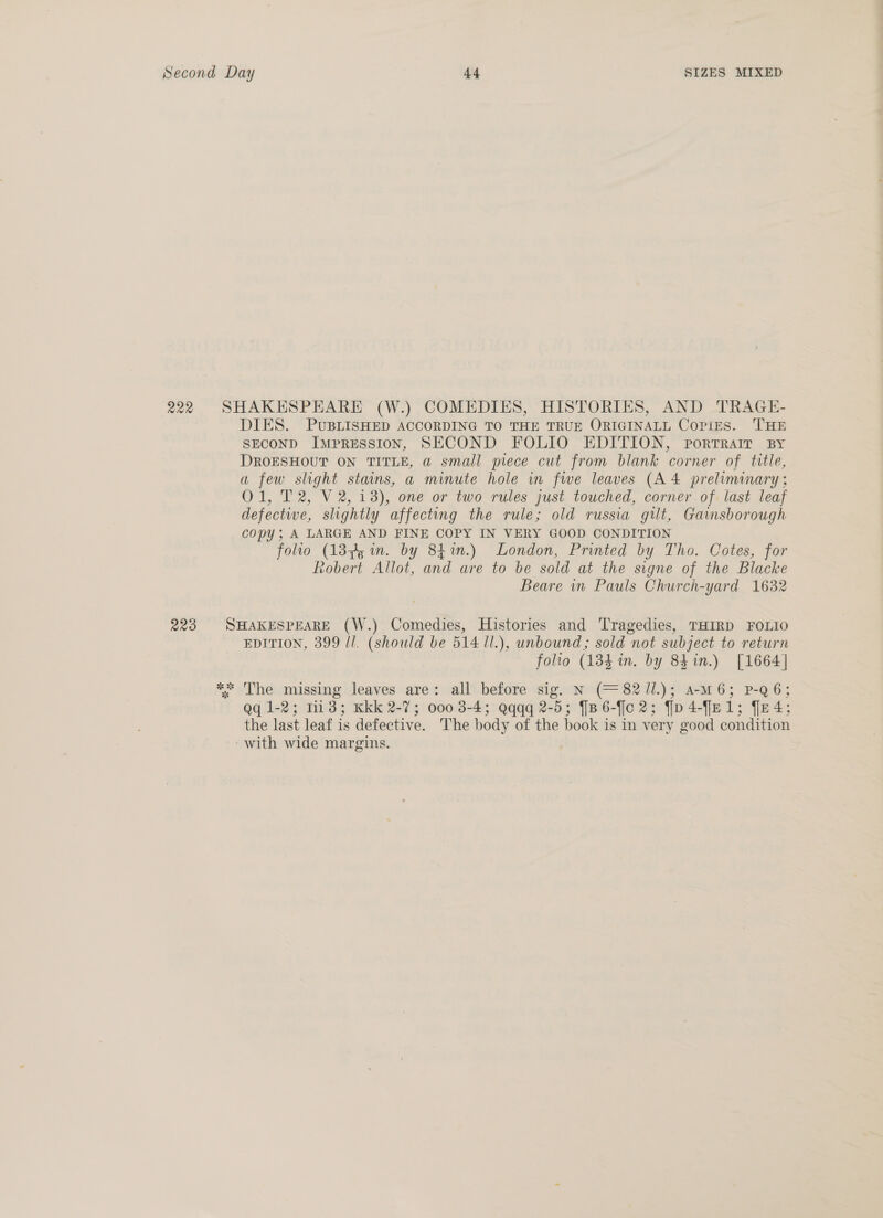 222 SHAKESPEARE (W.) COMEDIES, HISTORIES, AND TRAGE- DIES. PUBLISHED ACCORDING TO THE TRUE ORIGINALL Copies. THE SECOND Impression, SECOND FOLIO EDITION, portrrair By DROESHOUT ON TITLE, a small piece cut from blank corner of title, a few slight stains, a minute hole in fwe leaves (A 4 preliminary ; O01, T2, V2, 13), one or two rules just touched, corner of last leaf defectiwe, slightly affecting the rule; old russia gut, Gainsborough copy; A LARGE AND FINE COPY IN VERY GOOD CONDITION folio (13845 in. by 841n.) London, Printed by Tho. Cotes, for Robert Allot, and are to be sold at the signe of the Blacke Beare in Pauls Church-yard 1632 223 SHAKESPEARE (W.) Comedies, Histories and Tragedies, THIRD FOLIO EDITION, 399 ll. (should be 514 ll.), unbound; sold not subject to return folio (184 in. by 84 in.) [1664] ** The missing leaves are: all before sig. N (= 82J1l.); amM6; P-Q6; gq 1-2; 1133; Kkk 2-7; 000 3-4; Qqqq 2-5; {[B6-f[c 2; fp4-Jel; fe4; the last leaf is defective. The body of the book is in very good condition ~with wide margins.