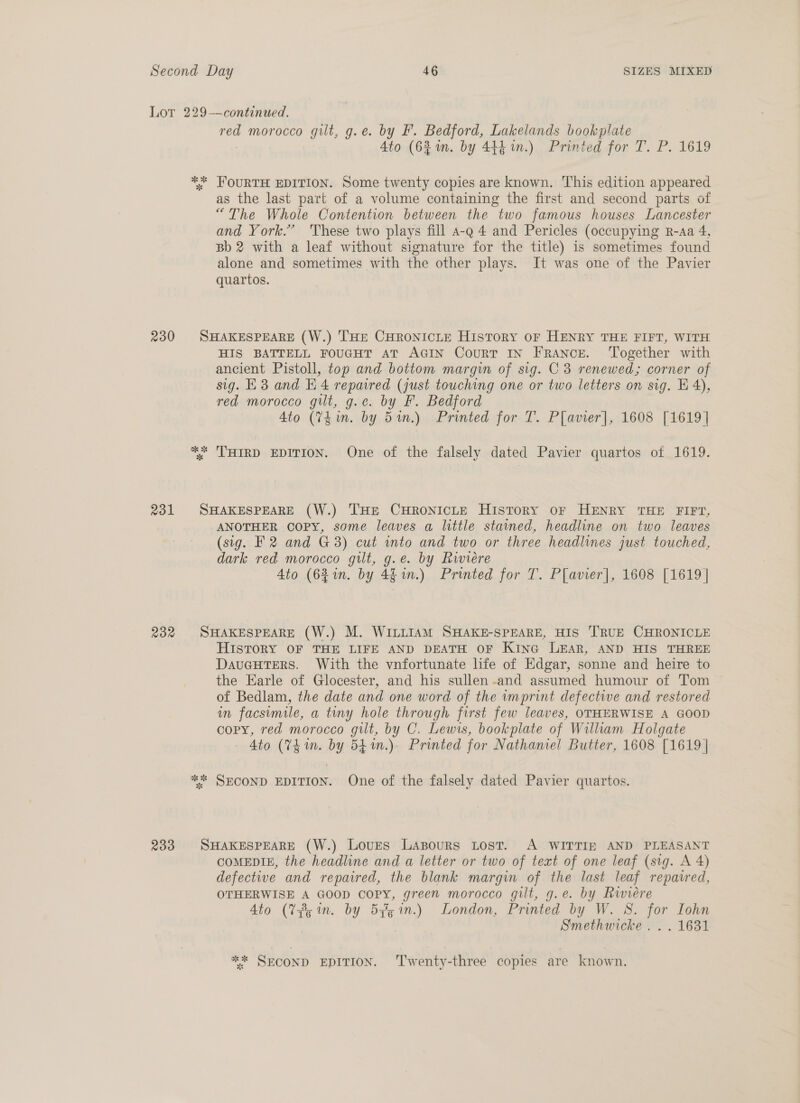 Lot 229—continued. red morocco gilt, g.e. by F. Bedford, Lakelands bookplate Ato (631m. by 444. 1n.) Printed for T. P. 1619 ** FOURTH EDITION. Some twenty copies are known. This edition appeared as the last part of a volume containing the first and second parts of “The Whole Contention between the two famous houses Lancester and York.’ These two plays fill a-q 4 and Pericles (occupying R-Aa 4, Bb 2 with a leaf without signature for the title) is sometimes found alone and sometimes with the other plays. It was one of the Pavier quartos. | 230 SHAKESPEARE (W.) THE CHRONICLE HistToRY OF HENRY THE FIFT, WITH HIS BATTELL FOUGHT AT AGIN CourT IN France. Together with ancient Pistoll, top and bottom margin of sig. C 3 renewed; corner of sig. E3 and E4 repaired (just touching one or two letters on sig. E 4), red morocco gilt, g.e. by F. Bedford 4to (V4 in. by 5an.) Printed for T. P[avier], 1608 [1619] ** THIRD EDITION. One of the falsely dated Pavier quartos of 1619. 231 SHAKESPEARE (W.) THE CHRONICLE History oF HENRY THE FIFT, ANOTHER COPY, some leaves a little stained, headline on two leaves (sig. F2 and G8) cut into and two or three headlines just touched, dark red morocco gilt, g.e. by Rwiére Ato (621. by 4h in.) Printed for T. Plavier], 1608 [1619] 232 SHAKESPEARE (W.) M. WILLIAM SHAKE-SPEARE, HIS TRUE CHRONICLE HIsToRY OF THE LIFE AND DEATH OF KinG LEAR, AND HIS THREE DauGHTERS. With the vnfortunate life of Edgar, sonne and heire to the Earle of Glocester, and his sullen-and assumed humour of Tom of Bedlam, the date and one word of the imprint defective and restored in facsimile, a tiny hole through first few leaves, OTHERWISE A GOOD copy, red morocco gilt, by C. Lewis, bookplate of William Holgate Ato (74 im. by 54%n.). Printed for Nathaniel Butter, 1608 [1619 | * SECOND EDITION. One of the falsely dated Pavier quartos. 233 SHAKESPEARE (W.) Loves Lapours Lost. A WITTIE AND PLEASANT COMEDIE, the headline and a letter or two of teat of one leaf (sig. A 4) defective and repaired, the blank margin of the last leaf repaired, OTHERWISE A GOOD COPY, green morocco gilt, g.e. by Riviere 4to (Tym. by 5z5 in.) London, Printed by W. 8S. for Iohn Smethwicke ... 1631 ** SECOND EDITION. ‘Twenty-three copies are known.