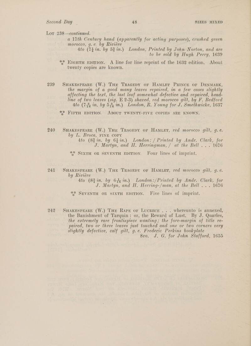 Lot 238—continued. a1lvth Century hand (apparently for acting purposes), crushed green morocco, g.e. by Riwieére Ato (74 in. by 52 %n.) London, Printed by John Norton, and are to be sold by Hugh Perry, 1639 ** EIGHTH EDITION. A line for line reprint of the 1632 edition. About twenty copies are known. 239 SHAKESPEARE (W.) THe TRAGEDY oF HamMLer PRINCE or DENMARK, the margin of a good many leaves repaired, in a few cases slightly affecting the text, the last leaf somewhat defective and repaired, head- line of two leaves (sig. E 2-8) shaved, red morocco gilt, by F. Bedford Ato (7385 in. by 544; in.) London, R. Young for J. Smethwicke, 1637 ** FIFTH EDITION. ABOUT TWENTY-FIVE COPIES ARE KNOWN. 240 SHAKESPEARE (W.) THE TRAGEDY oF HAMLET, red morocco gilt, g.e. by L. Broca, FINE COPY Ato (88in. by 6hin.) London: / Printed by Andr. Clark, for J. Martyn, and H. Herringman, / at the Bell .. . 1676 ** SIXTH OR SEVENTH EDITION, Jour lines of imprint. 241 SHAKESPEARE (W.) THE TRAGEDY OF HAMLET, red morocco gilt, g. é. by Riviere Ato (821. by 6pg in.) London:/Printed by Andr. Clark, for J. Martyn, and H. Herring-/man, at the Bell... 1676 ** SEVENTH OR SIXTH EDITION. Five lines of imprint. 242 SHAKESPEARE (W.) THE Rape or Lucrece . .. whereunto is annexed, the Banishment of Tarquin: or, the Reward of Lust. By J. Quarles, the extremely rare frontispiece wanting; the fore-margin of title re- paired, two or three leaves just touched and one or two corners very slightly defective, calf gilt, g.e. Frederic Perkins bookplate 8vo. J. G. for John Stafford, 1655