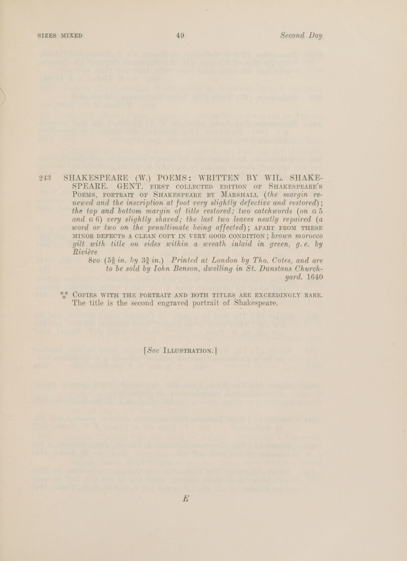 SPEARE. GENT. FIRST COLLECTED EDITION OF SHAKESPEARE’S POEMS, PORTRAIT OF SHAKESPEARE BY MARSHALL (the margin re- newed and the inscription at foot very slightly defective and restored) ; the top and bottom margin of title restored; two catchwords (on G5 and G6) very slightly shaved; the last two leaves neatly repaired (a word or two on the penultimate being affected); APART FROM THESE MINOR DEFECTS A CLEAN COPY IN VERY GOOD CONDITION ; brown morocco git with title on sides within a wreath inlaid in green, g.e. by Riviere 8vo (52 in. hy 382 %in.) Printed at London by Tho. Cotes, and are to be sold by Iohn Benson, dwelling in St. Dunstans Church- yard. 1640 COPIES WITH THE PORTRAIT AND BOTH TITLES ARE EXCEEDINGLY RARE. The title is the second engraved portrait of Shakespeare. [See ILLUSTRATION. |