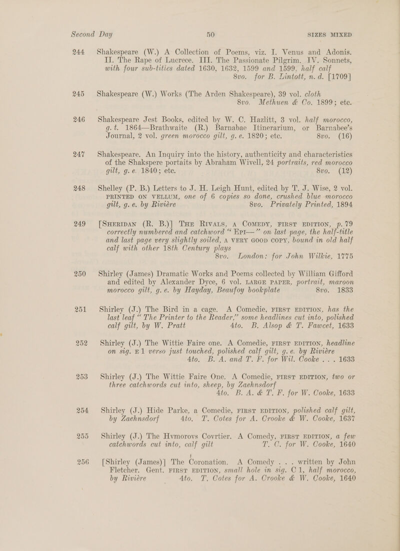 244 245 246 R47 248 249 250 251 ROX 253 SIZES MIXED Shakespeare (W.) A Collection of Poems, viz. I. Venus and Adonis. IJ. The Rape of Lucrece. III. The Passionate Pilgrim. IV. Sonnets, with. four sub-tities dated 1630, 1632, 1599 and 1599, half calf 8vo. for B. Inntott, n.d. [1709] Shakespeare (W.) Works (The Arden Shakespeare), 39 vol. cloth 8v0. Methuen &amp; Co. 1899; ete. Shakespeare Jest Books, edited by W. C. Hazlitt, 3 vol. half morocco, g.t. 1864—Brathwaite (R.) Barnabae Itinerarium, or Barnabee’s Journal, 2 vol. green morocco gilt, g. e. 1820; ete. 8vo. (16) Shakespeare. An Inquiry into the history, authenticity and characteristics of the Shakspere portaits by Abraham Wivell, 24 portraits, red morocco gilt, g.e. 1840; ete. 8vo. (12) Shelley (P. B.) Letters to J. H. Leigh Hunt, edited by T. J. Wise, 2 vol. PRINTED ON VELLUM, one of 6 copies so done, crushed blue morocco gilt, g.e. by Rwiére 8v0o. Privately Printed, 1894 [SHERIDAN (R. B.)| THe Rivars, 4 CoMEDY, FIRST EDITION, p. 79 correctly numbered and catchword “ Kr1—”’ on last page, the half-title and last page very slightly soiled, A VERY GOOD coPyY, bound in old half calf with other 18th Century plays 8vo. London: for John Wilkie, 1775  Shirley (James) Dramatic Works and Poems collected by William Gifford and edited by Alexander Dyce, 6 vol. LARGE PAPER, portrait, maroon morocco gilt, g.e. by Hayday, Beaufoy bookplate 8vo. 1833 Shirley (J.) The Bird in a cage. A Comedie, FIRST EDITION, has the last leaf “ The Printer to the Reader,’ some headlines cut into, polished calf gilt, by W. Pratt Ato. B. Alsop &amp; T. Fawcet, 1633 Shirley (J.) The Wittie Faire one. A Comedie, First EDITION, headline on sig. E1 verso just touched, polished calf gut, g.e. by Rwiére 4to. B. A. and T. F. for Wil. Cooke .. . 1633 Shirley (J.) The Wittie Faire One. A Comedie, FIRST EDITION, two or three catchwords cut into, sheep, by Zaehnsdorf 4to. B.A. &amp; T. F. for W. Cooke, 1633 Shirley (J.) Hide Parke, a Comedie, First EDITION, polished calf gult, by Zaehnsdorf 4to. T. Cotes for A. Crooke &amp; W. Cooke, 1637 Shirley (J.) The Hvmorovs Covrtier. A Comedy, FIRST EDITION, a few catchwords cut into, calf gilt T. C. for W. Cooke, 1640 [Shirley (James)] The Coronation. A Comedy .. . written by John Fletcher. Gent. FIRST EDITION, small hole in sig. C1, half morocco, by Riviere to. T, Cotes for A. Crooke &amp; W, Cooke, 1640