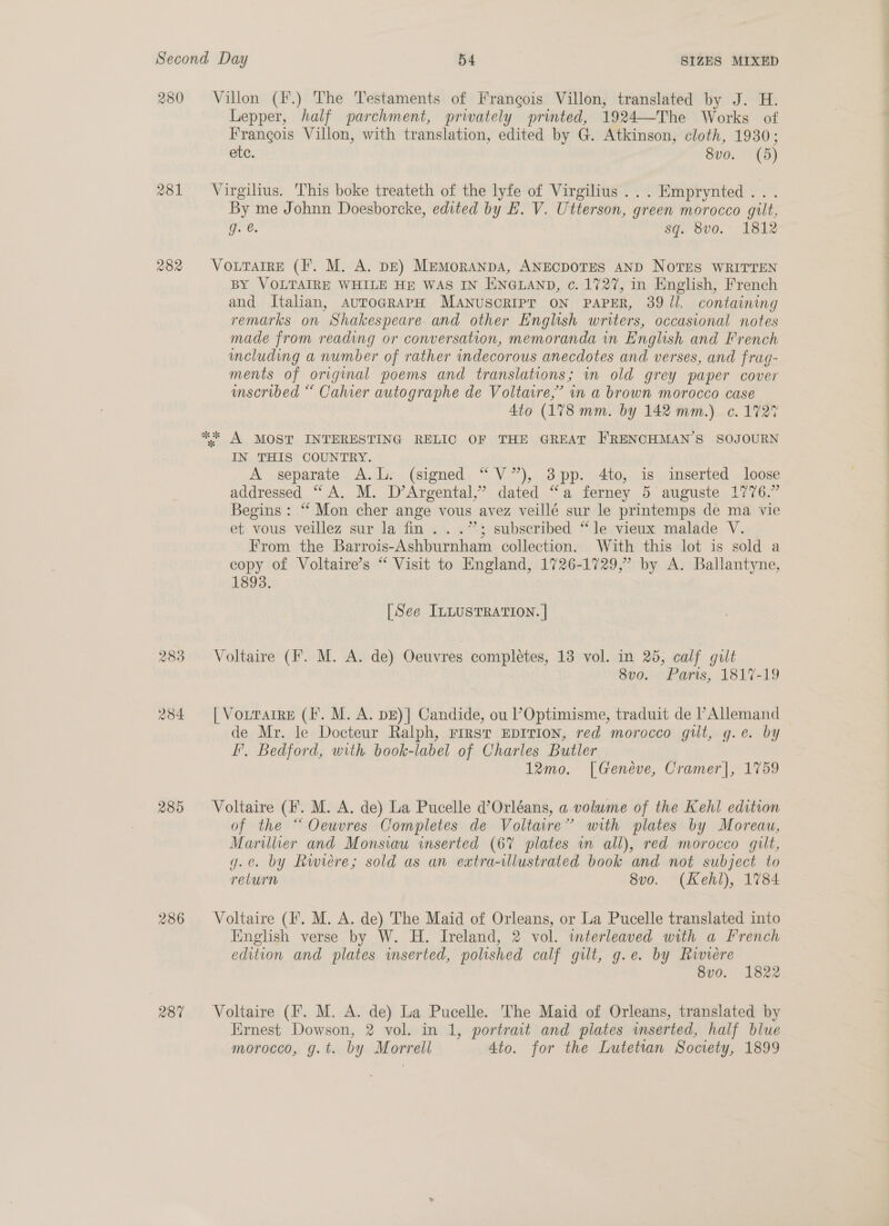 280 285 2386 287 Villon (F.) The Testaments of Frangois Villon, translated by J. H. Lepper, half parchment, privately printed, 1924—The Works of Frangois Villon, with translation, edited by G. Atkinson, cloth, 1930; etc. 8vo. (5) Virgilius. This boke treateth of the lyfe of Virgilius ...Emprynted.. . By me Johnn Doesborcke, edited by E. V. Utterson, green morocco gilt. g. @. sq. 8vo. 1812 VoLtTarre (I. M. A. DE) MemorAnpa, ANECDOTES AND NOTES WRITTEN BY VOLTAIRE WHILE HE WAS IN ENGLAND, c. 1727, in English, French and Italian, AuTOGRAPH MANUSCRIPT ON PAPER, 39 il. containing remarks on Shakespeare and other English writers, occasional notes made from reading or conversation, memoranda in English and French meluding a number of rather indecorous anecdotes and verses, and frag- ments of original poems and translations; in old grey paper cover imscribed “ Cahier autographe de Voltaire,’ in a brown morocco case 4to (178 mm. by 142 mm.) c. 1727 ** A MOST INTERESTING RELIC OF THE GREAT FRENCHMAN’S SOJOURN IN THIS COUNTRY. A separate A.L. (signed “V”), 3pp. 4to, is imserted loose addressed “A. M. D’Argental,” dated “a ferney 5 auguste 1776.” Begins: ‘‘ Mon cher ange vous avez veillé sur le printemps de ma vie et vous veillez sur la fin...” subscribed “le vieux malade V. From the Barrois-Ashburnham collection. With this lot is sold a copy of Voltaire’s “ Visit to England, 1726-1729,” by A. Ballantyne, 1893. [See ILLUSTRATION. | Voltaire (F. M. A. de) Oeuvres completes, 13 vol. in 25, calf gilt 8vo. Paris, 1817-19 [ Vourarre (I. M. A. pE)] Candide, ou POptimisme, traduit de l’Allemand de Mr. le Docteur Ralph, Frrst EpITIon, red morocco gilt, g.e. by F’, Bedford, with book-label of Charles Butler 12mo. [Genéve, Cramer], 1759 Voltaire (F. M. A. de) La Pucelle d’Orléans, a volume of the Kehl edition of the “Oeuvres Completes de Voltaire” with plates by Moreau, Marillier and Monsiau inserted (67% plates in all), red morocco gilt, g.¢. by Rwvere; sold as an extra-illustrated book and not subject to return 8vo. (Kehl), 1784 Voltaire (I. M. A. de) The Maid of Orleans, or La Pucelle translated into English verse by W. H. Ireland, 2 vol. interleaved with a French edition and plates inserted, polished calf gilt, g.e. by Riviere 8v0. 1822 Voltaire (Ff. M. A. de) La Pucelle. The Maid of Orleans, translated by Ernest Dowson, 2 vol. in 1, portrait and plates wmserted, half blue morocco, g.t. by Morrell 4to. for the Lutetian Society, 1899