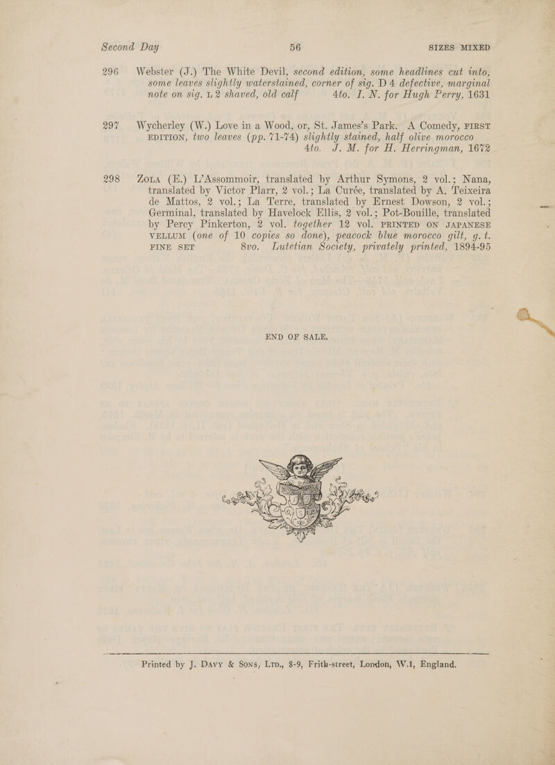 296 Webster (J.) The White Devil, second edition, some headlines cut into, some leaves slightly waterstained, corner of sig. D 4 defective, marginal note on sig. U2 shaved, old calf 4to. I. N. for Hugh Perry, 1631 297% | Wycherley (W.) Love in a Wood, or, St. James’s Park. A Comedy, FIRST EDITION, two leaves (pp. 71-74) slightly stained, half olive morocco 4to. J. M. for H. Herringman, 1672 298 Zoua (H.) L’Assommoir, translated by Arthur Symons, 2 vol.; Nana, translated by Victor Plarr, 2 vol.; La Curée, translated by A. Teixeira de Mattos, 2 vol.; La Terre, translated by Ernest Dowson, 2 vol.; Germinal, translated by Havelock Ellis, 2 vol.; Pot-Bouille, translated by Percy Pinkerton, 2 vol. together 12 vol. PRINTED ON JAPANESE VELLUM (one of 10 copies so done), peacock blue morocco gilt, g. t. FINE SET 8vo. Lutetian Society, privately printed, 1894-95  Printed by J. Davy &amp; Sons, Lrp., 8-9, Frith-street, London, W.1, England, 