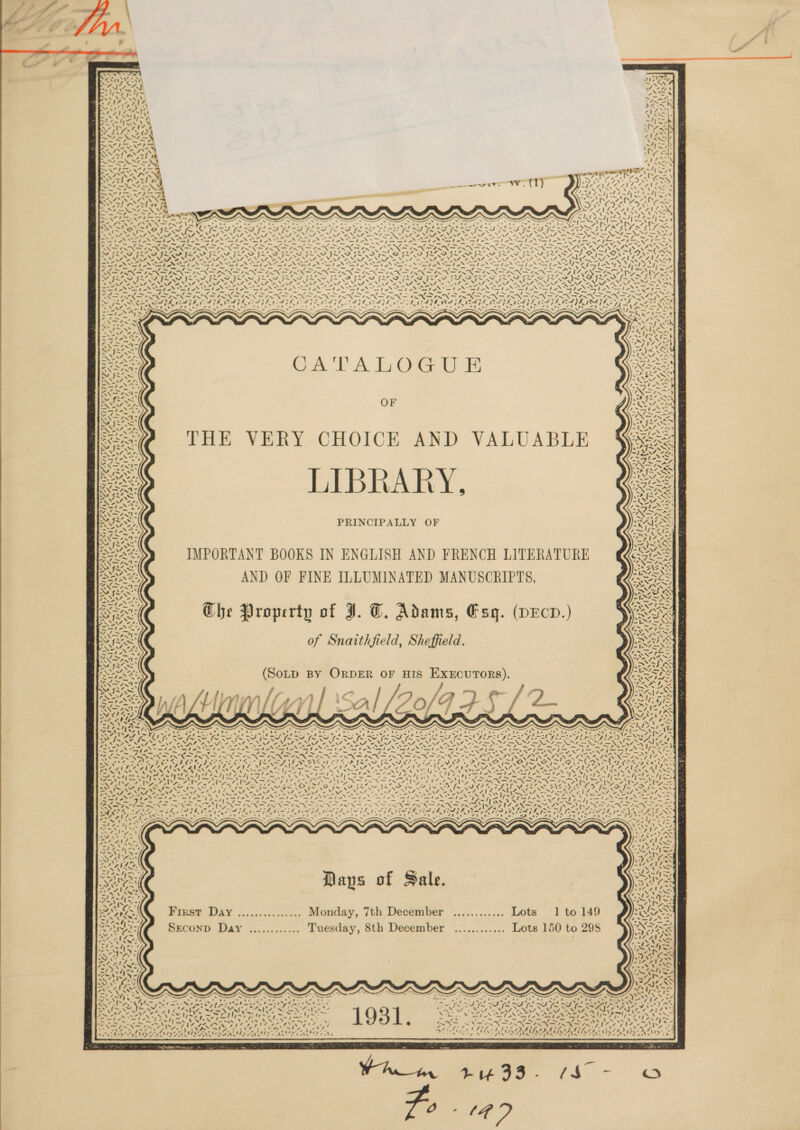              Py by ~ ay pp et eh ot VAX LT res ad KY, wall . . “ xOAU ayes » MF A et Fy Sos . ert ite as a! MECN —_~/ oa eon MN as es Cy oe = ae bab. + ° ~ e = —[- <n SA) yews oe KF te 2 rs aA ANNA SS os > ties poe met “st WAYS. NLS NZD Sa ll bore Ny PEER rae (a\ 7 USN 2. j= FLV oe wT. y AA ek om 7, 4s f — = A ~H Pa 4™~ ° - fe = on a —_ _— ~~ — —_ 7 _s a ~— = = fn. = — — —7 ~_y , =—s —_ — 7 4 7 4 7 / 7 I ea 7 as _o < .4N Aer \ Teeth at Tas AR pipe -% Ny Gages aay Por OTA ora 47 fyZX atte ee zh LAS, MINS IN CF INNS ISIS SIM SIS IS I IIS ISS ILS INS PN DP aa, Sse aXe oN Pe alt eee ee a eee oe SE NS RP NE RS ONS NS eNOS oN WS Nhe St ee NON A NOS NS ANN ANS, ONIN CAN sent =X oh SP oP DT Pat Pees PF, Nea De ccs fae Pee Fao ™ Mae Pigg See eae SSA IAN Sle % bot 7 ee as —Fi~-— 7S ~ Tm ~7~- ~ — _ Ps i Se a rag Be Pa <a N 22S F LNs XN ore: INSINSN SANS ON FIA SNX FS ANSN DANN SAN “~ SAX FN 7 Se NI AS Oe eerie TN NI AN e ° Rs 3 ° 7 ‘ 'e ‘ : . . . . . eee . . - - ‘ -*¢ . ISLS SE PATE IID ITAL DATED IE DLL IVE DID AI VOLS DADE DEG EVAGE EA PAVNAVE POE GY ALN 7 < Aoi At we t etd cae ee WE ear mle Zee 2 ’ ; : y Ar) ew aR ERRERRSERERSERSERSENSERS REE ae a 7 A : J b > > yh tase 4 an! J : b , ‘\ ~f < Ko eyes ek rine ot ae! -t, Vr =U of: t ee Yy~v F gai * SSN OA ary, r > - LES Aa Ses MS IR od eh SS ISS I NAe eee tS ES pa ire Y ry) i ee ie SN See : £ = rs BN ZN7 “ys RAS wae Se : VS ‘N= Mawes a t-X = ad Ps dA x; eng 3, le ag AK RY NTN Pe RR ~ fr = Aine Prey ISS OF Ff phn hs Sl0~S1- = OF el ~ -/ ESSA, N= Rae praia OS. iM aa SEMA oy is * Kee r 7+ y (RSG OF on aon Relat | + 5 ook AF oe’ 2 ~s, MIN ) trp ~ Zi aS eM le ss ON # a, ~ s a le fs Fe ay Ph oN=7 i Mats ed x ““ SANs - re -INAVA 7 Nw- JG ES ~ ‘ = ee Os x \ v1, NER - eM AC N et NCR! ree Coe EP ate ee lt | i = =, Rs PRINCIPALLY OF IMPORTANT BOOKS IN ENGLISH AND FRENCH LITERATURE AND OF FINE ILLUMINATED MANUSCRIPTS, Che Property of J. T. Adams, Esq. (DEcD.) of Snaithfield, Sheffield. (SoLp By ORDER OF HIS EXECUTORS).         3 ti Aa} , ' ‘ ' ‘ N 7 (a Pa es 4° a ies ~S , =e oy ¥ \ Se fm CS fm OS oP pt | AY Soa 2 [oer Neg Sew ~ a Phe a AAG NS Vad eh CAEL OS NALA a DEA hem Cpe a eo ga uN ee ee TREN ONE eS MN ON N ONIN PEL NIN NG hee PPG Peay |- fer NS A te St et ae I a I I aap RS (pa OEM nee IR Al foes heart cl ie qlee ia bet be UA I+ — - _ Pa Se ts ~ ~ pa ~ is = es i re . =~ mae SN SVIN SUR NSIS NA EANS ES DIANNA INE ANE RNS? Ma ONS ISR VAIS AIS AATS ATSC SUA AS. ‘ J ae. ‘ MRA. ele PRS ai ae * Z4 Wie . , See Pets ied a BB age WA ~ nrg Se 4 5 FAY Gos hie i ihe ee Pa Ay y SRLS es ws 17 TAS  Abe ISNA ISNA NY PINS aks Ven ees AAR AA A ICA UE LTE SET Vn cal Le Sy EE RS ER SN XS as Aline, RAE RANA AILS AE ACES CaS ALS fom 8 SS 8 Ne , 7] of >. PT I BOTY ie a SRP aw omen me al yet CN sg emt ale mel HI A YD -J> BH Neer Pe Ihe Ray REE RT RA) tread Kats REE | An Te ee Sante Ae wnt EG ao MAN Mas 4; Pom as eR, we | A aR ed ieee, 7m ‘ ~ / fi aie Se Is me a | fe 1 Ne boil SP ~ ug 4 4~N \ ts | eed TE ERS BN A a la ae IR a Re ras PENS CULT Re a ar y IS. aN 7 Ze gh7 VA ee “NG 37 P57 Ax pS A CAT OES Ot FAAS ee bea Ae Da Oth | COTO IAM ISI I LAO vie AN as ZN MIS I~ ISS eter NIRS eee NGS “ANE. NONI OO NS OAS 4 eel OW NI oe Oe SNF NAL ANN AGAIN LSE NZ AVL NSS ANNAN oe, Fea te Pudi 8 oh ig Pay NS Seay oN “af ok oS’ tal EN es Sal oS os ‘ of Yeahs roe: ka) \ ter yy gees ae eR Fas SOARS sue Pie, PES Se fine tee Se = ~ OLS IR NE ANA NINE ANS RNS ANS ANE ANE SS ; oh Pile ss a er ape eer err ricer eat ard Cg ior ae 7 BANS ~ ~ we eS sl. se Nj mes. . Satie 7% pe ‘ i bes AN sl Za4y 7s “s 1 4, &amp; NN é » 7            APA: sl seahyo 72 ans { S I A: Paps of Sale. 72% ZI ay Ait * ere 3 Be es Ee EZ SMC Fresr D Monday, 7th Decemb Lots 1to149 JVs AAAL re IKST ER. wad cuk vESiet ses onaay, SCCTIIVEL . céccoraunene OUS : we Me ~ Ie = es ted . Ni Ad Rent ik SECOND Day ............. Tuesday, 8th December ............ Lots 150 to 29S OOS —v Ne 7 (fe ' 21475 — Se y OARS od Pell ee > a aan . 7 Ee Vil ie hey “AL oe Ae Lae NSA Als ies Oe se NEASY “ ; As = an! Am ae aes oor ie. rt Te Ae 17 Mo NEI LP LLL Sat Ahad Pra oe fy ~ . 4 = oan et a ? ¢~ Peay, Car a! hw fos ‘~ po PY pd * ant os ~ pes a, Sand Ae ee EoN I rN ely Ale Ae Botan Solin NW eNiome Ss RAD Py me aoe v 4 bd - # ye A Oe” iy. MEGAN BAe ek pee oats! te  , “4 . “* Pa “+6 . hy PPA ek LAA ALA LAA Oe LOL ar aA KI SoS . eee . ? os  