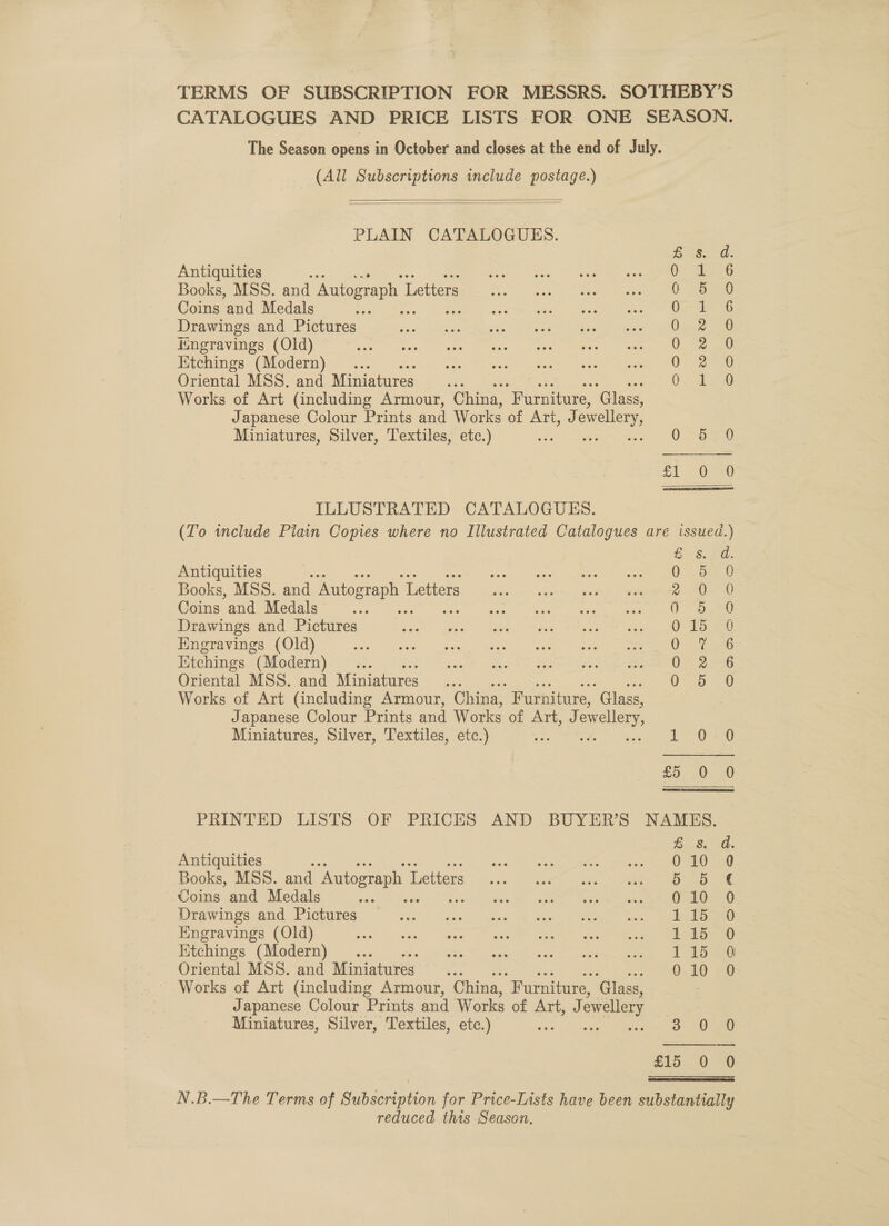 TERMS OF SUBSCRIPTION FOR MESSRS. SOTHEBY’S CATALOGUES AND PRICE LISTS FOR ONE SEASON. The Season opens in October and closes at the end of July. (All Subscriptions include postage.)   PLAIN CATALOGUES. Eas: Antiquities : ies SS Books, MSS. and Autograph 1 Letters 0: 0) Coins and Medals : O-- ae 76 Drawings and Pictures O28 20 Hingravings (Old) 0 20 Ktchings (Modern) RE ae Oriental MSS. and Miniatures 0; tee Works of Art (including Armour, China, “Furniture, ‘Glass, Japanese Colour Prints and Works of Art, &amp; ewellery Miniatures, Silver, Textiles, etc.) 0 Sie £{ Q =O ILLUSTRATED CATALOGUES. (To include Plain Copies where no Illustrated Catalogues are issued.)  £8.24: Antiquities : 0: bf @ Books, MSS. and Autograph 1 Letters Pf | oak | Coins and Medals Dome Drawings and Pictures 0 15 0 Hngravings (Old) 0 7-6 Etchings (Modern) i Oriental MSS. and Miniatures Vo oe Works of Art (including Armour, China, Furniture, “Glass, } Japanese Colour Prints and Works of Art, J owellery, Miniatures, Silver, Textiles, etc.) 1 250 £5. 0. 20) PRINTED LISTS OF PRICES AND BUYER’S NAMES. Es. Gd. Antiquities f ase cotta beaten <a don eNO me Books, MSS. and Autograph I Thetters io Be eae ingame er gg &amp; Coins and Medals vs re 4a “ae Wee ee ae Drawings and Pictures. ans: + os tees WR deen eee Engravings (Old) eT Ma Ver ee Ktchings (Modern) ... Cer ve es Me Oriental MSS. and Miniatures ‘ns 010 0 Works of Art (including Armour, China, “Furniture, ‘Glass, Japanese Colour Prints and Works of Ah alk ewellery | Miniatures, Silver, Textiles, etc.) és say Ogee £150 *0 N.B.—The Terms of Sat seunien for Price-L1sts have been substantially reduced this Season.