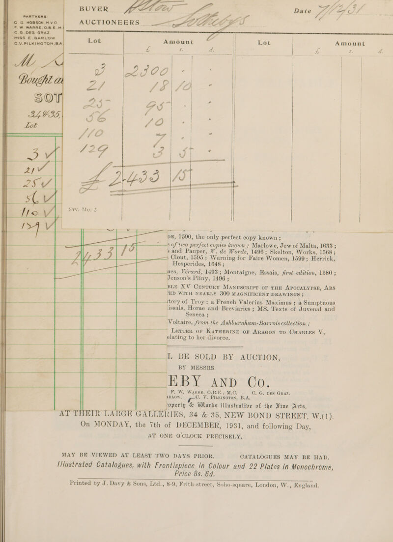 C.D. HOBSON Mv.O. F.W. WARRE,.O.B.E.M. - €.G.DES GRAZ MISS E. BARLOW C.V.PILKINGTON,BA | Y oe Bought (Lh 2 / # ; /Z) ; | SOT wg 4 ~ Sod | | | |  LYS, 4 / 4 CJ &amp; f Q) ° Lot c | fa 4) eo ff ff é/ ce    on DE, 1590, the only perfect copy known ; ae 2 of two perfect copies known ; Marlowe, Jew of Malta, 1633 ; sand Pauper, HW’. de Worde, 1496; Skelton, Works, 1568 ; 1 Clout, 1595 ; Warning for Faire Women, 1599; Herrick, — Hesperides, 1648 ; nes, Vérard, 1493; Montaigne, Essais, first edition, 1580 ; Jenson’s Pliny, 1496 ; BLE XV CEeNnTuRY MANUSCRIPT OF THE APOCALYPSE, ARS ead | ‘ED WITH NEARLY 300 MAGNIFICENT DRAWINGS ; | Pe. —....\tory of Troy ; a French Valerius Maximus ; a Sumptuous ) issals, Horae and Breviaries ; MS. Texts of Juvenal and ee cai a re Seneca ; ) Voltaire, from the Ashburnham-Barrois collection ; i A ~——~——~ Letter oF KATHERINE OF ARAGON TO CHARLES Wis | elating to her divorce. | L BE SOLD BY AUCTION,    BY MESSRS. fo re F, W. Warr, O.B.K., M.C. C. G. pes Graz. ARLOW. ©. V. Pitkineton, B.A. soperty &amp; Works illustrative of the Fine Arts, AT THEIR LARGE GALLERIES, 34 &amp; 35, NEW BOND STREET, Wat). On MONDAY, the 7th of DECEMBER, 1931, and following Day, AT ONE O'CLOCK PRECISELY.  MAY BE VIEWED AT LEAST TWO DAYS PRIOR. CATALOGUES MAY BE HAD. | I/lustrated Catalogues, with Frontispiece in Colour and 22 Plates in Monochrome, Price 8s. 6d, owe ee Me ao ee” on AL, eee Printed by J. Davy &amp; Sons, Ltd., 8-9, Frith-street, Soho-square, London, W., England. 