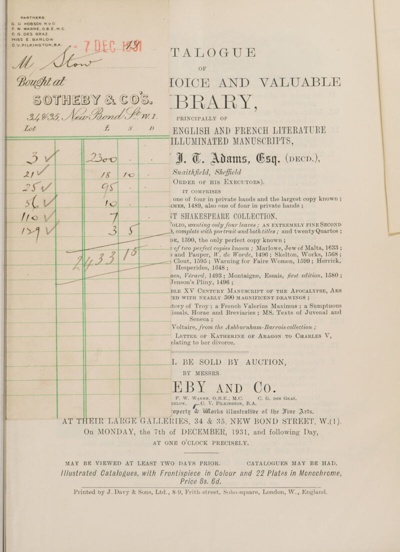 Cc D. HOBSON Mv.O F.W. WARRE,O.BE.M.C. C.G.DES GRAZ MISS E.BARLOW  Bought at SOTHEBY &amp; COS. S D          PA LOGU Hi OF TOICH AND VALUABLE ‘BRARY, PRINCIPALLY OF ENGLISH AND FRENCH LITERATURE ILLUMINATED MANUSCRIPTS, Snaithfield, Sheffield IT COMPRISES one of four in private hands and the largest copy known ; ANT SHAKESPEARE COLLECTION, ‘OLI0, wanting only four leaves ; AN EXTREMELY FINE SECOND DE, 1590, the only perfect copy known ; sand Pauper, HW’. de Worde, 1496; Skelton, Works, 1568 ; 1 Clout, 1595 ; Warning for Faire Women, 1599 ; Marikk, Hesperides, 1648 ; nes, Vérard, 1493; Montaigne, Essais, first edition, 1580 ; Jenson’s Pliny, 1496 ; ‘ED WITH NEARLY 300 MAGNIFICENT DRAWINGS 3 issals, Horae and Breviaries ; MS. Texts of Juvenal and Seneca ; Voltaire, from the Ashburnham-Barrois collection ; elating to her divorce.   L BE SOLD BY AUCTION, BY MESSRS. S 4E BY AND Co. F. W. Warr, 0.B.E., C. G. DES GRAZ. ARLOW. Oe Vs gs B.A. coperty &amp; Works illustrative of the Fine . Price 8s. 6d. 