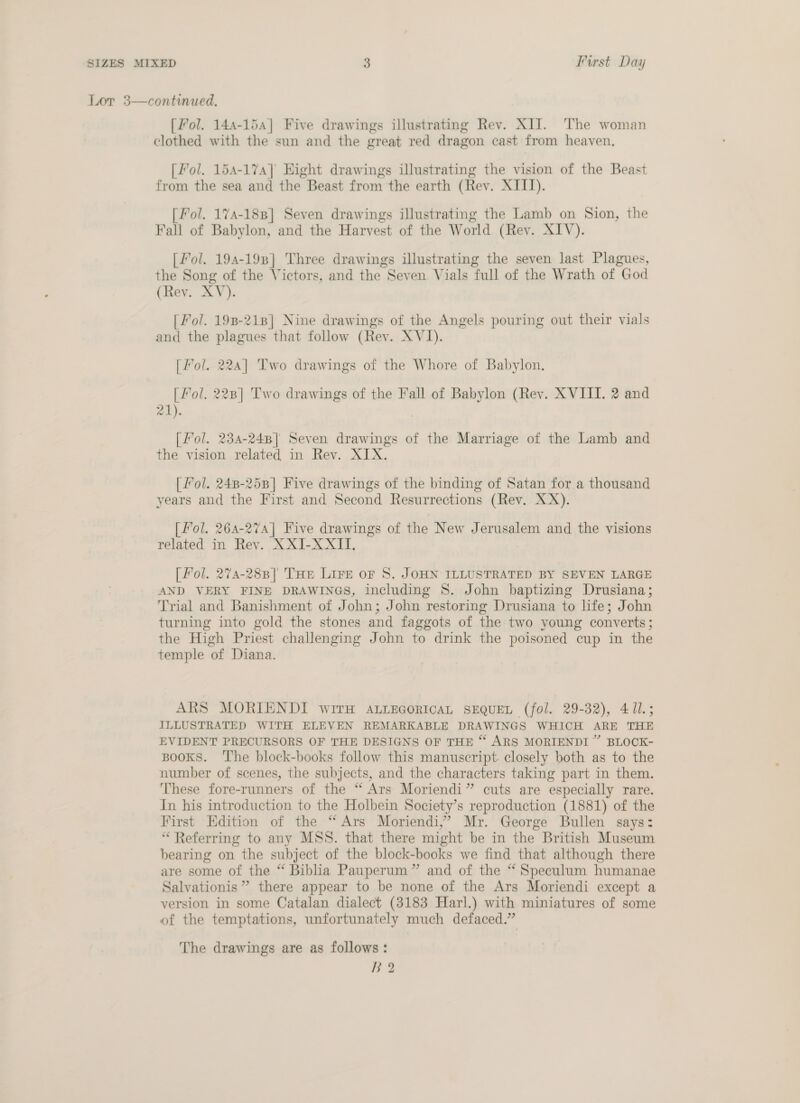 Lor 3—continued. [Pol. 144-154] Five drawings illustrating Rev. XII. The woman clothed with the sun and the great red dragon cast from heaven. [fol. 154-17a] Eight drawings illustrating the vision of the Beast from the sea and the Beast from the earth (Rev. XIII). [Fol. 174-188] Seven drawings illustrating the Lamb on Sion, the Fall of Babylon, and the Harvest of the World (Rev. XIV). [Fol. 194-198] Three drawings illustrating the seven last Plagues, the Song of the Victors, and the Seven. Vials full of the Wrath of God (Rev. XV). [ Fol. 198-218] Nine drawings of the Angels pouring out their vials and the plagues that follow (Rev. XVI). [fol. 22a] Two drawings of the Whore of Babylon. [ Fol. 228] Two drawings of the Fall of Babylon (Rev. XVIII. 2 and 21). [ Fol. 234-248] Seven drawings of the Marriage of the Lamb and the vision related in Rev. XIX. [ Fol. 248-258] Five drawings of the binding of Satan for a thousand years and the First and Second Resurrections (Rev. XX). [ Fol. 264-274] Five drawings of the New Jerusalem and the visions related in Rev. XXI-XXII, [Pol. 274-288] THe Lire or 8S. JOHN ILLUSTRATED BY SEVEN LARGE AND VERY FINE DRAWINGS, including S. John baptizing Drusiana; Trial and Banishment of John; John restoring Drusiana to life; John turning into gold the stones and faggots of the two young converts; the High Priest challenging John to drink the poisoned cup in the temple of Diana. ARS MORIENDI wire ALLEGORICAL SEQUEL (fol. 29-32), 411.5 ILLUSTRATED WITH ELEVEN REMARKABLE DRAWINGS WHICH ARE THE EVIDENT PRECURSORS OF THE DESIGNS OF THE “ ARS MORIENDI” BLOCK- Books. ‘The block-books follow this manuscript. closely both as to the number of scenes, the subjects, and the characters taking part in them. ‘hese fore-runners of the “ Ars Moriendi” cuts are especially rare. In his introduction to the Holbein Society’s reproduction (1881) of the First Edition of the “Ars Moriendi,’ Mr. George Bullen says: “Referring to any MSS. that there might be in the British Museum bearing on the subject of the block-books we find that although there are some of the “ Biblia Pauperum” and of the “ Speculum humanae Salvationis ” there appear to be none of the Ars Moriendi except a version in some Catalan dialect (3183 Harl.) with miniatures of some of the temptations, unfortunately much defaced.” The drawings are as follows: B?2