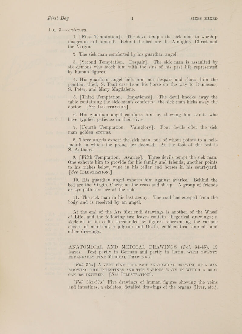 Lor 3—continued.  1. [First Temptation]. The devil tempts the sick man to worship images or kill himself. Behind the bed are the Almighty, Christ and the Virgin. 2. The sick man comforted by his guardian angel. 3. [Second Temptation. Despair]. The sick man is assaulted by six demons who mock him with the sins of his past life represented by human figures. 4. His guardian angel bids him not despair and shows him the penitent thief, S. Paul cast from his horse on the way to Damascus, S. Peter, and Mary Magdalene. 5. [Third Temptation. Impatience]. The devil knocks away the table containing the sick man’s comforts: the sick man kicks away the doctor. [See ILLusTRATION]. 6. His guardian angel comforts him by showing him saints who have typified patience in their lives. ?. [Fourth Temptation. Vainglory], Four devils offer the sick man golden crowns. 8. Three angels exhort the sick man, one of whom points to a hell- mouth to which the proud are doomed. At the foot of the bed is S. Anthony. 9. [Fifth Temptation. Avarice]. Three devils tempt the sick man. One exhorts him to provide for his family and friends; another points to his riches below, wine in his cellar and horses in his court-yard. [See ILLUSTRATION. | 10. His guardian angel exhorts him against avarice. Behind the bed are the Virgin, Christ on the cross and sheep. A group of friends or sympathisers are at the side. 11. The sick man in his last agony. The soul has escaped from the body and is received by an angel. At the end of the Ars Moriendi drawings is another of the Wheel of Life, and the following two leaves contain allegorical drawings; a skeleton in its coffin surrounded by figures representing the various classes of mankind, a pilgrim and Death, emblematical animals and other drawings. ANATOMICAL AND MEDICAL DRAWINGS (Fol. 34-45), 12 leaves. ‘Text partly in German and partly in Latin, WITH TWENTY REMARKABLY FINE MEpDIcAL DRAWINGS. [Fol. 8354] A VERY FINE FULL-PAGE ANATOMICAL DRAWING OF A MAN SHOWING THE INTESTINES AND THE VARIOUS WAYS IN WHICH A BODY CAN BE INJURED. [See ILLUSTRATION]. [Fol. 358-374] Five drawings of human figures showing the veins and intestines, a skeleton, detailed drawings of the organs (liver, etc.).